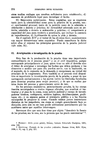 278 DERNANDO DEVIS ECHANDIA
otros medios análogos que resulten suficientes para establecerlo; d)
ausencia de prohibición legal para investigar el hecho.
JI) REQUISITOS EXTRÍ:-iSECOS. Estos requisitos, que se requieren
tanto para la admisibilidad como para la práctica de la prueba, son:
a) oportunidad procesal, tanto de la petición como de la admisión u
ordenación o decreto y práctica; b) formalid<1.d adecuada para su pe-
tición, admisión o decreto u ordenación y práctica; e) competencia y
capacidad del juez para recibirla o practicarla, que excluye la ausencia
de impedimentos; d) legitimación de quien la pide y decreta.
En el capítulo XIV y al tratar de las diversas fase", examinaremos
con mayor detenimiento estos requisitos. Puede consultarse 10 dicho
sobre ellos al exponer los principios generales de la prueba judicial
(cfr. núm. 31).
69. Averiguación o investigación de la prueba
Esta fase de la producción de la prueba tiene una importancia
extraordinaria en el pro¡>eso pcnal:3 y en el civil inquisitivo, porque
corresponde principalmente al juez, quien tiene no sólo el derecho sino
el deber de averiguar e investigar los hechos que deben probarse y los
elementos o medios que para ello pueden serYir, <,on la limitación, en
el seb'"lmdo, de lo expuesto en la demanda y excepciones, en virtud del
principio de la congruencia. Pero también en el proceso civil disposi-
tivo es importante Ja investigación previa de la prueba, a pesar de que
corresponde exclusivamcnte a las partes (salvo las limitadas facultades
para decretar pruebas para mejor proveer), y de que se realiza por
éstas fuera del proceso y generalmente antes de éste.
En los procesos inquisitivos. principalmente penales, la ley otorga
funeión investigadora a cierto& órganos oficiales, que auxilian al ins-
tructor y al juez de la causa, como policía judicial y cuerpo de investi-
gadores técnicos, verbigracia, médicos legistas, dactiloscopistas, grafó-
logos, etc., y en algunos países al ministerio público o a los fiscales
encargados de preparar la causa. Cuando existen jueces instructores
distintos de los juzgadores, esa etapa se cumple generalmente bajo su
dirección, pero aun en ese caso puede adelantarse parcialmente por los
auxiliares antes que aquéllos intervengan.
BENTHAM dice que esta fase tiene por objeto "descubrir la fuente
de las pruebas, sea la cosa, sea la persona que las pueue suministrar" 4.
:3 FLOHLX: Dclle ¡,rOlle pe1tali, )lilauo, Tstituto EtlitoTiale Cisalpino, 1961,
núm. 116.
-1 B],;XTHA3.l: Tralado de las pruebas j!ldiciales. Buenos Aires, Edit. Ejea,
1959, t. JI, cap. J, pár;-. 23::?
 