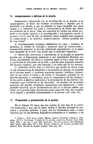 TEORIA GENERAL DE LA PRUEBA JUDICIAL 279
70. Aseguramiento o defensa. de la prueba.
Intimamente relacionado con la investigación de la prueba es su
aseguramiento, es decir, las medidas encaminadas a impedir que se
desvirtúe o se pierda, o que su práctica se haga imposible por otras
causas, y a conservar las cosas y circunstancias de hecho que deben
ser probadas en el juicio. Una vez conocidos los hechos que deben pro-
barse y su prueba, gracias a la investigación o averiguación previa al
proceso o en el curso de éste, es necesario tomar medidas para asegurar
su conservación y su práctica, respectivamente. Dichas medidas son
de tres clases ¡;.
a) ApODEIUMIENTO MATERIAL PREVENTIVO de cosas, e inclusive de
personas, en calidad de custodia o secuestro, para su conservación ~'
presentación posterior al proceso, autorizado generalmente en lo penal
pero desusado en lo civil, aun donde rige el principio inquisitivo.
b) RECEPCIÓN ANTICIPADA O PREJUDICIAL de la prueha en materias
penales por el funcionario instructor o por autoridades distintas quc
tienen conocimiento del ilícito y mientras aquél se hace cargo del caso
y a solicitud de interesado en lo civil, o prueba para perpetua memoria
del derecho canónico, que está limitada a los casos que la ley autorice.
e) CoERCIÓN OFICIAL PAKA LA PR.(CTfCA, que puede ser física, como
en los allanamientos de inmuebles o incautación de objetos (lo se~ndo
en el proceso penal) o mediante sanciones penales, jurídicas (presun-
ción dc ser cierto el hecho o de existir el documento, pérdida de un
derecho procesal) o cconómicas, para la concurrencia de los testigos o
dc las partes a absolver posiciones y la presentación de los objctos o do-
cumentos cuya exhibición se ha decretado. Al estudiar los principios
generales del derecho probatorio examinamos esta importante e indis·
pensahle facultad, que se fundamenta no sólo en el interés púhlico que
existe en la prueba tanto del proceso penal como del civil, sino también
en la lealtad y probidad indispensables en el proceso (cfr. núm. 31).
71. Proposición y presentaci6n de la. prueba
En el número 12 vimos que son sujetos de esta fase de la activi-
¡bd probatoria y que, por lo tanto, tienen el derecho procesal de pro·
poner o presentar pruebas, el juez, con las limitaciones más o menos
estrictas que en los sistemas dispositiyos atenuados se le imponen, y las
5 FLORI.:-,;: De/l" pro¡'" pe-Mli, Milano, Istituto E,litorialc Cisalpino, 1961,
núms. 121·],'l'(; nE~THAJd: Trata.ilo de la,. prueba8 jl/diciales, BUCllOS Aires, Edit.
Ejea, 195f), lo II, ca.p. 1, pág-. 232; SCUO:-.;KE: DCi"lcllO proou;!).l civil, Barcelona,
Edit. Bosch, 1950, págs. 211 y 212; K1SCH: Elemrnlo8 de derecho procesol civil,
Madrid, Edit. Revista de derecho privado, 1940, pág. 215.
 
