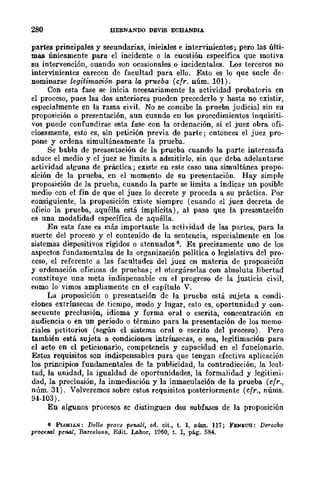 280 BERNANDO DEVIS ECBANDIA
partes principales y secundarias, iniciales e internnientes; pero las últi~
mas únicamente para. el incidente o la cuestión específica que motiva
su intervención, cuando son ocasionales o incidentales. Los terceros no
intervinientes carecen de facultad para ello. Esto es lo que sucle de-
nominarse legitimación para la prueba (cfr. núm. 101).
Con esta fase se inicia neeesariamente la actividad probatoria en
el proceso, pues las dos anteriores pueden precederlo y hasta no existir,
especialmente en la rama civil. No se concibe la prueba judicial sin su
proposición o presentación, aun cuando en los procedimientos inquisiti-
vos puede confundirse esta fase con la ordenación, si el juez obra ofi-
ciosamente, esto es, sin petición previa de parte; entonces el juez pro-
pone y ordena simultáneamente la prueba.
Se babIa de presentación de la prueba cuando la parte interesada
aduce el medio y el juez se limita a admitirlo, sin que deba adelantarse
actividad alguna de práctica; existe en este caso una simultánea propo-
sición de la prueba, en el momento de su presentación. Hay simple
proposición de la prueba, cuando la parte se limita a indicar un posible
medio con el fin de que el juez lo decrete y proceda a su práctica. Por
consiguiente, la proposición existe siempre (cuando el juez decreta de
oficio la prueba, aquélla está implícita), al paso que la presentación
es una modalidad específica de aquélla.
En esta fase es más importante la actividad de las partes, para la
suerte del proceso y el contenido de la sentencia, especialmente en los
sistemas dispositivos rígidos o atenuados 6. Es precisamente uno de los
aspectos fundamentales de la organización política o legislativa del pro-
ceso, el referente a las facultades del juez en materia de proposición
y ordenación oficiosa de pruebas; el otorgárselas con absoluta libertad
constituye 1ma meta indispensable en el progreso de la justicia civil,
como lo vimos ampliamente cn el capítulo V.
La proposición o presentación de la prueba está sujeta a condi-
ciones extrínsecas de tiempo, modo y lugar, esto es, oportunidad y con-
secuente preclusión, idioma y forma oral o escrita, concentración en
audiencia o en un período o término para la presentación de los memo-
riales petitorios (según el sistema oral o escrito del proceso). Pero
también está sujeta a condiciones intrínsecas, o sea, legitimación para
el acto en el peticionario, competencia y capacidad en el funcionario.
Estos requisitos son indispensables para que tengan efectiva aplicación
los principios fundamentales de la publicidad, la contradicción, la leal-
tad, la unidad, la igualdad de oportunidades, la formalidad y legitimi-
dad, la preclusión, la inmediación y la inmaculación de la prueba (cfr.,
núm. 31). Volveremos sobre estos rcquisitos posteriormente (cfr., núms.
94-103).
En algunos procesos sc distinguen dos subfases de la proposición
6 FLoII.1AN: Delle prove penali, ed. cit., t. 1, núm. 117; FENECH: Derecho
proce&IJl penal, Barcelona., Edit. Labor, 1960, t. 1, pág. 584.
 