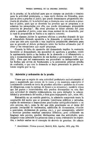 TEOSIA QENERAL DE LA PRUEBA JUDICIAL 281
de la prueba: a) la solicitud para que se otorgue un período o término
para la actividad probatoria, o, como surle decirse en Colombia, para
que se abra a pruebas el juicio, que puede denominarse proposición abs-
tracta de pruebas; b) la solicitud que se formula una vez abierto a prue-
bas el juicio, para que se decreten las pruebas que se proponen o se
admitan las presentadas con ella, que puede denominarse proposición
concreta de pruebas '. En otros procesos es deber oficioso del juez
abrir a pruebas el juicio, como una etapa normal de su desarrollo, por
lo cual la proposición se limita a su aspecto concreto.
En algunos juicios la apertura oficiosa a pruebas depende de que
el demandado formule oposición a la demanda, y entonces puede de-
cirse que este acto equivale a una implícita proposición abstracta para
que se proceda al debate probatorio sobre Jos hechos afirmados por el
actor y las cxcepcioncs que aquél proponga.
Cuando la falta de oposición del demandado implica la sentencia
favorable al demandante, sin necesidad de apertura a pruebas, existe
la aquiescencia tácita a los hecbos de la demanda o el allanamiento a
ésta o reconocimiento implícito de sus hechos y pretensiones (clr. núm.
156). Para que tal consecuencia sea procedente es indispensable quc
los hechos que sirven de fundamento a la pretensión admitan prueha
de confesión, o que con la demanda se haya presentado la prueba so-
lemne exigida por la ley.
72. Admisión y ordenación de la. prueba
Vimos que es sujeto de esta actividad probatoria exclusivamente el
juez o magistrado que conoce de la causa y en ocasiones especiales el
comisionado (cuando se trata de pruebas aducidas o pedidas en el curso
de diligencias, como la entrega de bienes o su secuestro) ; también vimos
quc las partes e intervinientes sólo pueden desempeñar en esta fase
una actividad de simples colaboradores, sea para defender la admisi-
bilidad y procedencia del medio, o bien para impugnarla (cfr., núm. 60).
Entendida en un sentido genérico, la admisión comprende tanto la
aceptación del medio que se presenta (escrituras públicas o privadas,
copias de sentencias e inspecciones practicadas extrajudicialmente o en
otro proceso, ere.), como la del que debe practicarse en el curso del
proceso (recepción de testimonios, exhibición de documentos, citación
a posiciones, dictámenes de peritos, etc.), y por consiguiente, admitir
o decretar prnebas resultan conceptos idénticos; pero utilizando un
lenguaje más preciso, pueden distinguirse esas dos actividades, para
designar como admiswn los primeros casos y como orde1UlCión los segun-
dos, e incluir ambos en el concepto de decreto de pruebas. Se admite
7 ARAGONESES: Técnica procesal, Madrid, Edit. Aguilar, 1958, pág. 504.
 
