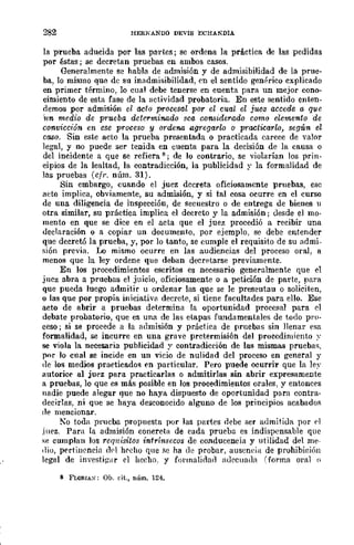 282 HERNANDO DEvlS ECHANDlA
la prueba aducida por las partes; se ordena la práctica de las pedidas
por éstas; se decretan pruebas en ambos casos.
Generalmente se habla de admisión y de admisibilidad de la prue-
ba, lo mismo qUCl dc su inadmisibilidad, en el sentido genérico cxplicado
en primer término, lo cual debe tenerse en cuenta para un mejor cono-
cimiento de esta fase de la Hctividad probatoria. En este sentido enten-
flemas por admisión el acto procesal por el cual el juez accede a. que
'wn medio de prueba determinado sea considerado como elemento de
convicdón en ese proceso y ordena agrega·rlo o practicarlo, seaún el
caso. Sin este acto la prueba presentada o practicada carece de valor
legal, y no puede ser tenida en cuenta para la decisión de la causa o
del incidente a que se refiera ¡¡; de lo contrario, se violarían los prin-
cipios de la lealtad, la contradicción, la publicidad y la formalidad de
las pruebas (eJI·. núm. 31).
Sin embargo, cuando el juez decreta oficiosamente pruebas, ese
acto implica, obviamente, su admisión, y si tal cosa ocurre en el curso
de una diligencia de inspección, de secuestro o de entrega de bienes 11
otra similar, su práctica implica el decreto y la admisión; desde el mo-
mento en que se dice en el acta que el juez procedió a recibir una
declaración o a copiar un documento, por ejemplo, se debe entender
que decretó la prueba, y, por lo tanto, se cumple el requisito de su admi_
sión previa. Lo mismo ocurre en las audiencias del proceso oral, a
menos que la ley ordene que deban decretarse previamente.
En los procedimientos escritos es necesario generalmente que el
juez abra a pruebas el juicio, oficiosamente o a petición de parte, para
que pueda luego admit.ir u ordenar las que se le preseutau o soliciten,
o las que por propia iniciativn decrete, si tiene facultades para ello. Ese
acto de abrir a pruebas determina la oport.unidad procesal para el
debate probatorio, que es una de las etapas fundamentales de iodo pro-
ceso; si se procede a la admisión y práctica de pruebas sin llenar esa
formalidad, se incurre en una grave pretermisión del proccdimicnto ~.
se viola la necesaria publicidad y contradicción de las mismas pruebas,
por lo cual se incide en un vicio de nulidad del proceso en general y
de los medios praeticados en particular. Pero puede reurrir que la le:-'
autorice al juez para practicarlas o admitirlas sin abrir expresamente
a pruebas, lo que es más posible en los procedimientos orales, y entonces
nadie puede alegar que no haya dispuesto de oportunidad para contra-
decirlas, ni que se haya desconocido alguno de los principios acabadof¡
(le mencionar.
No toda prucba propuesta por las partes flebe ser admitida por ('1
juez. Para la admisión concreta de cada prueba es indispensable quc
se cumplan los reqnisitos intrínsecos de conducencia y utilidad del me-
dio, pertillencia d0l h('cho qne Re ha de probar, auseneia de prohibición
legal de investiplr el hecho. y fot·malidad adecuada (forma oral n
8 Fw!l.IAS: Ob. cit., núm. 124.
 