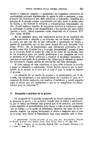 TEORIA GENERAL DE LA PRUEBA JUDICIAL 283
escrita y redacción exigida) ; e igualmente los requisitos extrínsecos de
oportunidad procesal, legitimación de quien la pide o presenta, y com-
petencia del funcionario que debe admitirla u ordenarla. Aquéllos son
propios de la prueba misma, entendiendo por ~Bta tanto el medio como
su objeto, y los últimos se refieren a circunstancias relacionadas con
ella. Puede hablarse también de reqnisitos objetivos y subjetivos. según
se contemple el medio y sus formalidades, o los sujetos que intervienen
(partes y juez). Estos requisitos serán estudiados en el capítulo XIV
(cfr. núms. 94-103).
En la admisión opera una calificación previa de la legalidad del
medio presentado o aducido y su relación con los hechos del litigio o
la causa, sin que por ello se esté valorando o apreciando su fuerza o
mérito de convicción, que es una tarea propia del acro decisorio (cfr.
nÚms. 95-96). No es propiamente una valoración preventiva oc la
prueba, como dice CARNELUTTI y lo acepta ARAGONESES 9, porque el juez
no la examina desde el punto de vista de su valor de convicción, sino
de los requisitos para que pueda practicarse o ser aceptada tal como
se presenta, si al dictar sentencia o resolver el incidente encuentra el
juez que el contenido de la prueba o los vicios que la afecten no permi-
ten reconocerle ningún mérito de convicción, así debe declararlo.
Si falta alguno de esos requisitos, el jnez debe rechazar la prueba
o negar sn admisión u ordenación. Puede decirse entonces que la inad-
misión de la prueba es el acto por el cual el juez le niega su ingreso
<11 proceso.
l,a admisión de un medio de prueba o su presentación con la de-
manda, las excepciones o sus contestaciones, no .....·incnIan al juez en el
momento de dictar sentencia o de resolver r.1 incidente, y puede negarloo
valor si estima que era inadmisible o que no se cumplieron las forma"
lidadcs para su admisión 10.
73. Recepción o práctica de la prueba
La recepción de la prueba comprende su simple agregación cuando
la presenta la parte, o su práctica cuando ésta se limita a solicitarla;
es, por lo tanto, nn término más general que el de práctica, que literal-
mente significa el procedimiento para llevar a cabo el medio probatorio
(oír al testigo o a la parte en posiciones, observar las cosas en la ins-
pección, expedir las copias, incluyendo el oficio o despacho que el juez
de la causa debe librar al funcionario bajo cnya custodia está el docu-
9 ARAGONESES: Tic,tira !!¡"occsal, ~,l. cit., l'ñg. [¡3I; CAHXELUTTl: Sistema
de derccho procesal civil, Bueno3 Ail"e~, Edit. Uthea, 1':1-14, t. IV, pág. 225.
10 Rlcel: Ti"afado de /(lS prIlC/)as, Madrid, Edit. La ERpafia. Moderna, s. f.,
t. J, núm. 7, págs. 27 y 28.
 