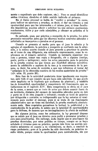 284 HERNANDO DEVIS ECHANDIA
mento o expediente que debe copiarse, ete.). Pero es usual identificar
ambos términos, dándoles el doble sentido indicado al primero.
En el léxico procesal se habla de "recibir a pruebas" la causa,
para indicar sn apertura a pruebas, es decir, el dar un término o una
oportunidad para que los interesados o el mismo juez, si tiene faculta-
des inquisitivas, puedan aducir o solicitar las qne estimen pertinentes,
conducentes, útiles y por ende admisibles, y obtener su práctica si lo
requieren.
Se entiende, pues, por práctica o recepción de la prueba, los actos
procesales necesarios para que los diversos medios concretos adttcidos o
solicitados se incorporen Q ejecuten en el proceso,
Cuando se presenta el medio para que el juez lo admita y lo
agregue al expediente, la práctica o recepción se confunde con la admi-
sión, y lo mismo ocurre cuando el juez procede a practicar la prueba
en el curso de una diligencia, sin ordenarla expresamente, como lo ex-
plicamos en el número anterior. Cuando es necesario examinar una
cosa o pcrsona, tomar una copia o fotografía, oír a alguien (testigo,
parte, perito o intérprete), entre los actos procesales para la práctica
de la prueba existen los que tienen por finalidad obtener coercitiva-
mente la exhibición o captura de la cosa y la concurrencia de la per-
sona, es decir, los actos de coerción a que nos referimos al tratar del
"principio de la obtención coactiva de los medios materiales de prueba"
(cfr. núm. 31, punto 20).
Esta fase de la actividad probatoria tienc igualmente sus requisi-
tos; ante todo el que consiste en que haya sido admitida (lo que puede
estar implícito en la hipótesis que acabamos de plantear), y también
108 de formalidad, oportunidad y competencia del funcionario, que es-
tudiaremos en el capítulo XIV. Esta competencia es obvia en el juez
de la causa, a menos que se trate de actos que deben ocurrir fuera de
su territorio, distintos del examen de inmuebles ubicados parte cn éste
y parte en el de otro juzgado o tribunal; cuando se trate de práctica
por delegación o comisión, es indispensable que la ley autoriC{l al comi-
sionado para recibir el encargo, pues si se trata de un funcionario
administrativo que no tiene esa facultad, la prueba resultaría absoluta-
mente nula. Esos requisitos garantizan la lealtad, la publicidad y la
contradicción de la prueba, lo mismo que la igualdad de oportunidades
para la defensa, de manera que su incumplimiento la afecta de nulidad.
En algunos juicios, como los ordinarios, la ley procesal dispone
que se señale por el juez un término para pedir o presentar pruebas y
otro para practicarlas. Sin embargo, nada impide que se practiquen las
pruebas decretadas, por estar pedidas en tiempo, aunque no se haya
señalado el término para su práctica, porque éste tiene un sentido pre-
clusivo solamente en cuanto a su vencimiento, es decir, a concluir la
etapa probatoria; pero si la prueba ba sido decretada, su práctica re-
sulta válida, porque existe la oportunidad para contradecirla, sin que
 