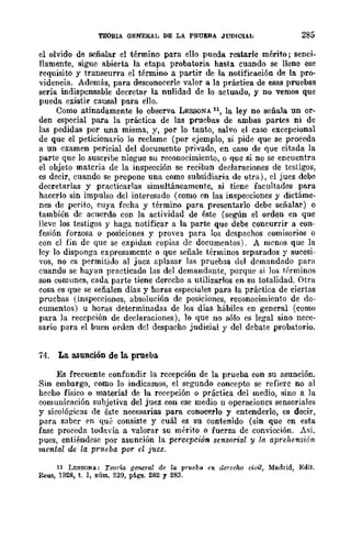 TEORIA OENEIUL DE LA PRUEBA JUDICIAL 285
el olvido de señalar el término para ello pueda restarle mérito; senci.
llamente, sigue abierta la etapa probatoria hasta cuando se llene ese
requisito y transcurra el término a partir de la notificación de la pro·
videncia. Además, para desconocerle valor a la práctica de esas pruebas
sería indispensable decretar la nulidad de lo actuado, y no vemos que
pueda existir causal para ello.
Como atinadamente lo observa LESSONA ll, la ley no señala un or·
den especial para la práctica de las pruebas de ambas partes ni de
las pedidas por una misma, y, por lo tanto, salvo el caso excepcional
de que el peticionario lo reclame (por ejemplo, si pide que se proceda
a un examen pericial del documento privado, en caso de quc citada la
parte que lo suscribe niegue su reconocimiento, o que si no se encuentra
el objeto materia de la inspección se reciban declaraciones de testigos,
es decir, cuando se propone una como subsidiaria de otra), el juez debe
decretarlas y practicarlas simultáneamente, si tiene facultades para
hacerlo sin impulso del interesado (como en las inspecciones y dictáme·
nes de perito, cuya fecha y término para presentarlo debe señalar) o
también de acuerdo con la actividad de éste (según el orden en que
lleve los testigos y haga notificar a la parte que debe concurrir a con-
fesión forzosa o posiciones y provea para los despachos comisarios o
con el fin de que se expidan copias de documentos). A menos que la
ley lo disponga expresamente o que señale términos separados y sucesi-
vos, no es permitido al juez aplazar las; pruebas del demandado para
cuando se hayan practicado las del demandante, porque si los túrminos
son comunes, cada parte tiene derecho a utilizarlos en su totalidad. Otra
cosa es que se señalen días y horas especiales para la práctica de ciertas
pruebas (inspecciones, absolución de posiciones, reconocimiento de do-
cumentos) u horas determinadas de Jos días hábiles en general (como
para la recepción de declaraciones), 10 que no sólo es legal sino nece-
sario para el buen orden del despacho judicial y del debate probatorio.
74. La asunción de la. prueba
Es frecuente confnndir la recepción de la prueba con su asunción.
Sin embargo, como lo indicamos, el segundo concepto se refiere no al
hecho físico o material de la recepción o práctica del medio, sino a la
comunicación subjetiva del juez con ese medio u operaciones sensoriales
y sicológicas de éste necesarias para conocerlo y entenderlo, es decir,
para saber en qué consiste y cuál es su contenido (sin que en esta
fase proceda todavía a valorar su mérito o fuerza de convicción. Así.
pues, entiéndese por asunción la percepción sensorial y la aprehensión
mental de la prueba por d juez.
11 LESSONA: Teoría glJ'Mral de la prueba en derecho civil, Madrid, Edit.
&us, 1928, t. 1, núm. 239, págs. 282 Y 283.
 