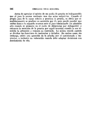 286 HERNAKDO DEVIS ECHANDIA
Antes de apreciar el mérito de UD medio de prueba es indispensable
que el juez 10 asnma mediante esos dos actos subjeti'os. Cuando el
propio juez de la causa admite y practica la prueba, es obvio que si-
multáneamente se produce su asunción por él; pero puede suceder que
ambas fases o la segunda ocurran ante el juez comisionado (la admisión
sólo cuando se presenta en el curso de diligencias por delegación) y
entonces la asunción de la prueba por aquél ocurrirá cuando le sea re-
mitida la actuación y conozca su contenido. Lo mismo sucede cuando
se dividen las funciones de instructor y iallador. En ambos casos, sin
embargo, existe una asunción de la prueba por el comisionado o ins-
tructor, e inclush'c su valoración cuando debe adoptar decisiones con
fundamento de ella.
 