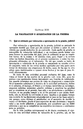 CA!'ÍTCLO XIII
LA VALORACION O APRECIACION DE LA PRUEBA
75. Qué se entiende por valoración o apreciación de la. prueba judicial
Por valoración o apreciación de la prueba judicial se entiende la
operación mental que tiene por fin conocer el mérito o valor de con-
vicción que pueda deducirse de su contenido. Cada medio de prueba es
susceptible de valoración individual, y en ocasiones puede bastar uno
para formar la convicción del juez; pero lo ordinario es que se requie-
ran varios, de la misma o de distinta clase, pura llegar a la eel·teza
sobre los hechos discutidos, en el proceso contencioso, o sobre los sim-
plemente afirmados, en el voluntario. De ahí que cuando se habla de
apreciación o valoración de la prueba se comprende su estudio crítico
de conjunto, tanto de los varios medios aportados por una parte para
tratar de demostrar sus alegaciones de hecho, como de los quc la otm
adujo para desvirtuarlas u oponer otros hechos y los que el juez oc-
cretó oficiosamente.
Se trata de una actividad procesal exclusiva del juez, como lo
vimos al tratar de los sujetos de la prueba (cfr. núm. 60), pues las
partes o sus apoderados tienen únicamente una función de colaborado-
res, cuando presentan sus puntos de vista en alegaciones o memoriales.
Es el momento culminante y decisivo de la actividad probatoria; define
si el esfuerzo, el trabajo, el dinero y el tiempo invertidos en investigar,
asegurar, solicitar, presentar, admitir, ordenar y practicar las pruebas
que se reunieron en el proceso, han sido o no provechosos o perdidos e
inútiles; si esa prueba cumple o no. el fin procesal a que estaba desti·
nada, esto es, llevarle la convicción al juez. Implica a un mismo tiempo
una revisión de las decisiones adoptadas por el juez en las fases anterio·
res, porque, como dijimos al estudiarlas, en el momento de decidir la
causa o el incidente, puede el jnez separarse de esas decisiones y negarle
valor a un medio admitido y practicado, por considerar que no debió
admitirse o que no se cumplieron los requisitos intrínsecos o extrínsecos
para su práctica.
En la vida jurídica extraprocesal es de diaria oeunencia el ejer-
cicio de esta actividad crítica de valuación de la prueba; aSÍ, en las
 