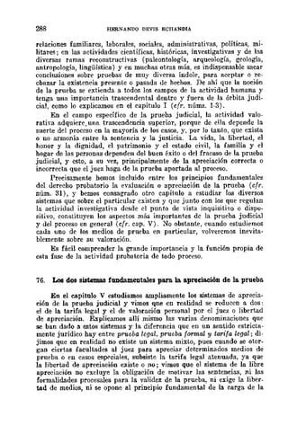 288 HERNANDO DEVIS ECIJANDIA
relaciones familiares, laborales, sociales, administrativas, políticas, mi·
litare~; en las actividades científicas, históricas, invcstigativas y de las
diversas ramas reconstructivas (paleontología, arqueología, geología,
antropología, lingüística) y en muchas otras más, es indispensable sacar
conclusiones sobre pruebas de muy diversa índole, para aceptar o re-
chazar la existencia presente o pasada de hechos. De ahí que la noción
de la prueba se extienda a todos los campos de la actividad humana y
tenga una importancia trascendental dentro y fuera de la órbita judi-
cial, como lo explicamos en el capítulo 1 (cfr. núms. 1-3).
En el campo específico de la prueba judicial, la actividad valo-
rativa adquiere,una trascendencia superior, porque de ella depende la
suerte del proceso en la mayoría de los casos, y, por lo tanto, que exista
o no armonía entre la sentencia y la justicia. La vida, la libertad, el
honor y la dignidad, el patrimonio y el estado civil, la familia y el
hogar de las personas dependen del buen éxito o del fracaso de la prueba
judicial, y esto, a su vez, principalmente de la apreciación correcta o
incorrecta que el juez haga de la prueba aportada al proceso.
Precisamente hemos incluido entre los principios fundamentales
del derecho probatorio la evaluación o apreciaeión de la prueba (crr.
núm. 31), y bemos consagrado otro capítulo a estudiar los diversos
sistemas que sobre el particular existen y que junto con los que regulan
la actividad investigativa desde el punto de vista inquisitivo o dispo-
sitivo, constituyen los aspectos más importantes dc la prueba judicial
y del proceso en general (cfr. cap. V). No obstante, cuando estudiemos
cada uno de los medios de prueba en particular, volvercmos inevita-
blemente sobre su valoración.
Es fácil comprender la grande importancia y la función propia de
esta fase de la actividad probatoria de todo proceso.
76. Los dos sistemas fundamentales para. la. apreciación de la prueba
En el capítulo V estudiamos ampliamente los sistemas de aprecia-
ción de la prueba judicial y vimos qne en realidad se reducen a dos:
el de la tarifa legal y el de valoración personal por el juez o libertad
de apreciación. F...xplicamos allí mismo las varias denominaciones que
se ban dado a. estos sistemas y la diferencia que en un sentido estricta-
mente jurídico hay entre prueba legal, prueba formal y tarifa legal; di-
jimos que en realidad no existe un sistema mixto, pues cuando se otor-
gan ciertas facultades al juez para apreciar determinados medios de
prueba o en casos esprciales, subsiste la tarifa legal atenuada, ya que
la libertad de apreciación existe o no; vimos que el sistema de la libre
apreciación no exduye la obligación de motivar las sentencias, ni las
formalidades procesales para la validez de la prueba, ni exige la liber-
tad de medios, ni se opone al principio fundamental de la. carga de la
 