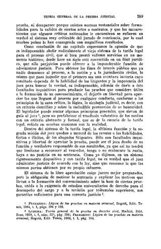 TEORIA GENERAL DE LA PRUEBA JUDICIAL 289
prueba, ni desaparece porque existan normas sustanciales sobre forma-
lidades para la validcz de ciertos actos o contratos, y que los inconve-
nientes que algunos críticos anticuados le encuentran se refieren en
verdad al sistema muy criticable del jurado de conciencia, por lo cual
muchos países lo han consagrado con magníficos resultados.
Como conclllBión de ese capítulo expresamos la opinión de que
cs indispensable abolir radicalmcnte el viejo sistema de la tarifa legal
para el proceso civil, que si bien prestó valiosos servicios en un mo-
mento histórico, desde hace uu siglo está convertido en un fósil jurídi-
co, que sólo perjuicios puede ofrecer a la imponderable función de
administrar justicia. Para obtener los fines de interés público que ya
nadic desconoce al proceso, a la acción y a la jurisdicción civiles, lo
mismo que para impedir que el primero sea una aventura incierta cuyo
rcsulhulo dependa de la habilidad de los litigantes y la impotencia del
juez para buscar la verdad, es indispensahle, además de darle a éste
facultades inquisitivas para producir las pruebas que considere útiles
a la formación de su convencimiento, el dejarlo en libertad para apre-
ciar las que lleguen al proceso por cualquier conducto, conformc a los
principios de la sana crítica, la lógica, la sicología judicial, es decir, con
nn critcrio científico y sobre la ineludible presunción de Sil honestidad.
El legislador puede sentar algunos principios generalcs, quc sir'an de
guía al juez  pero no prefabricar el resultauo valorativo de los medios
con un criterio abstracto y formal, que es de la esencia dc la tarifa
lpgaJ, reñido pn muchas ocasiones con la realidad.
Dentro del sistema de la tarifa legal, la altísima función y la sa...
grada misión del juez quedan a merced dc los errores o las habilidades,
lícitas e ilícitas, de los abogados litigantes. Sólo con facultades inqui-
sitivas y libertad de apreciar la prueba, puede ser el jncz dueño de su
función y .'erdadero responsable de sus resultados, ya que así no tendrá
quc limitarse a reconocer al veucedor, tenga o no realmente la razón,
haya o no justicia en su sentencia. Como ya dijimos, en un sistema
rigurosamente dispositivo y con tarifa legal, no es verdad que el juez
administre justicia de acuerdo con la lcy, sino que reconoce la que las
mismas partes obtienen por su propio esfuerzo.
El sistema de la libre apreciación exige jueces mejor preparados,
pero la obligación de motivar la sentencia y explicar los motivos que
lle'an a la formación del convencimiento sobre la hase de ciertas prue-
bas, unida a la exigencia de estudios universitarios de derecho para el
desempeño del cargo y a la revisión por tribunales superiores, son
garantías suficientes para una correcta justicia 2.
l FRA!dARI:'O: Lógica de las pruebas en materia crimina!, I3ogotá, Edit. Te-
mis, 1964, t. I, págs. 104 y 105.
2 1.)':8501'.01.: Teoría general de la prueba en derecho civil, M!tdrid, Edit.
Reus, 1928, t. J, núm. 331, pág. 356; F&.lfARIS"O: L6gica de las prllebas en mateTia
criminal, Bogotá, Edit. Temis, 1064, t. I, pág. 104.
 