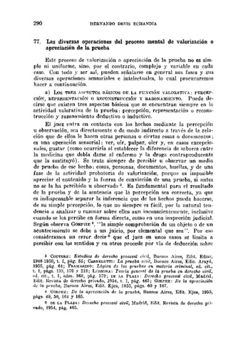 290 HERXAKDO DEVIS EOHANDTA
77. Las diversas operaciones del proceso mental de valorización o
apreciación de la prueba
Este proceso de "alorizadón o aprecifl~ión de la prueba no es sim-
ple ni uniforme, sino. por el contrario, complejo y variable en cada
caso. Con todo:: ser así, pueden señalarse en general sus fases y sus
diversas operaciones sensorial"s e inteledualcs, lo cual procuraremos
hacer a continuación.
a) WS TRES A"PECTüS BÁSICOS DE LA FUXC¡ÓN VALORATIVA: PERCEP-
CIÓN, REPRES-E:>ITA('IÓN o RF.('(lXSTRUCCIÓN y RAZONAMIEXTO. Puede de-
cirse que existen tres aspectos básicos que se encuentran siempre en la
actividad valorativfl de la prueba; percepción, reprt'sentación u recom,-
trucción y razOllfmüento deductivo o inductivo.
El juez entra en contacto con los hechos mediante la percepción
u observación, sea directamente o de modo indirecto a tra'és de la rela-
ción que de ellos le hacen otras personas o ciertas cosas o documentos;
es una operación sensorial: ver, oír, palpar, oler y, en casos excepcio-
nales, gusbl.r (como ocurriría al establecer la diferencia de snboyes entrc
la medicina que debía darse al enfermo y la drogn contmproducente
que la sustituyó) _ Se trata siempre de percibir u observar un medio
de prueba de ese hecho: cosas, personas, documentos, huellas, y de una
fase de la actividad probatoria de -valorización, porque es imposible
apreciar el contenido r la fllerza de convicción de una prueba, si l'mtes
no se la ha percibido u observado 3. Es fundamental para el resultado
dc la prueba y de la sentencia que la percepción sea correcta, ya que
es indispcnsable separar la inferencia que de los hechos pueda hacerse,
de su simple percepción, Jo que no siempre es fácil. por la natural tem-
dencia a analizar o razonar sobre ellos aun inconscientemente, inclusive
cuando se los percibe en forma directa, como en una inspección judicial.
Según observa GúRPIIE 4. "la simple comprobación de un objeto o de un
acontecimiento se debe a un juicio, por elemental que sea". Por eso
consideramos un error decir:; que el juez en unos casos se limita a
percibir con loS sentidos y en otros procede por vía de deducción sohre
3 COUTURE: EstNdios de derecho prot:l;sal óril, Buenos Aires, Edit. Ediar,
1948-1950, t. 1, pág. 55; CARNELUTTI: La pT1leba civil, Buenos Aires, Edie. Arayú,
1955, pág. 64; FRAMARINO: Lógica de 70S pT"eba,~ en materia criminal, ed. cit.,
t. 1, págs. 133, 170 Y 218; LI·:SSÜ!"A: Teoria generfll de la prueba en derecho civil,
p.d. cit., t. 1, núm. 368, pág. 3i9; DE loA PLAZ'': Derecho procesal úDil, Ma.drid,
Bdit. Revista de derecho privado, 1954, t. 1, pág. 465; GORPHE: De la apreci-acián
,/{: la pro/cba, Buenos Aires, Edit. Ejea, 1955, págs. 60 y 16í.
4 GORI'HE: De la apreciación de 1,1 prueba, Buenos Aires, Edit. Ejea, 1955,
págs. 49, 50, 164 Y 165.
ti DE LA PLAZA: Derecho procesal civil, :Madrid, E(lit. Revista de derecho pri.
vado, 1954, pág. 465.
 