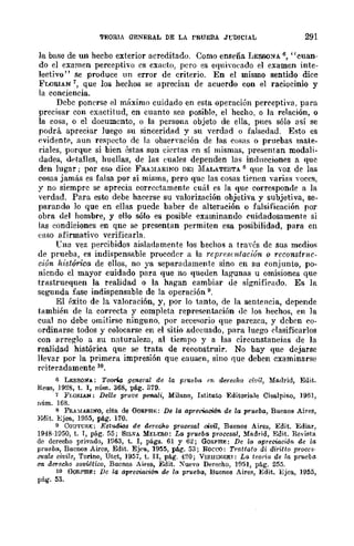 TEORIA GENERAL DE LA PRUEBA JrDICIAL 291
la base de un hecho exterior acreditado. Como enseña I~ESSONA 6, "cuan-
do el examen perceptivo es cxado, pero es eqnivorado el examen inte-
lectivo" se produce un error de criterio. En el mismo sentido dice
FLORIAN 7, que los hechos se aprecian de acuerdo con el raciocinio y
la conciencia.
Debe ponerse el máximo cuidado en esta operación perceptiva, para
precisar con exactitud, en cuanto sea posible, el hecho, o la relación, o
la cosa, o el documento, o la persona objeto de ella, pues sólo así se
podrá apreciar luego su sinceridad y su verdad o falsedad. Esto es
evidente, aun re¡:;pccf.o de la obsenación de las cosas o pruebas mate-
riales, porque si bien éstas son ciertas en sí mismas, presentan modali-
dades, detalles, huellas, de las euales dependen las inducciones a que
den lugar; por eso dice FRA)[ARINO DEI :MALATESTA 8 que la voz de las
cosas jamás es falsa por sí misma, pero que las cosas tienen ...·arias voces,
y no siempre se aprecia correctamente cuál es la que corresponde a la
verdad. Para esw debe hacerse su valorización objetiva y subjetiva, se-
parando lo que en ellas puede baber de alteración o falsificación por
obra del hombre, y ello sólo es posible examinando cuidadosamente si
las eondiciones en qne se presentan permiten esa posibilidad, para en
('aso afirmativo verificarla.
Cna vez percibidos ai:;;ladamente los bechos a través de sus medios
de prueba, es indispensable proceder 11 la reprcsf1~fación o rcconstn/C-
ción histórica de ellos, no ya separadamente sino en su conjunto, po-
niendo el mayor cuidado para que no queden lagunas u omisiones que
trastruequen la realidad o la hagan cambiar de signifirado. Es la
segunda fase indispensable de la operación 9.
El éxito de la valoración, y, por lo tanto, de la sentencia, depende
también de la correcta y completa representaci6n de los hechos, en la
cual no debe omitirse ninguno, por accesorio que parezca, y deben co-
ordinarse todos y colocarse en el sitio adecuado, para luego clasificarlos
con arreglo a su naturaleza, al tiempo y a las circunstancias de la
realidad histórica que se trata de reconstruir. No bay que dejarse
llevar por la primera impresión que causen, sino que deben examinarse
rC'üf>radamente 10.
e LESSON"A: Teona general de la prueba en derecho civil, Madrid, Edit.
Reus, 1928, t. 1, núm. 368, pág. 379.
7 FWF.lAN: Del/e prot'e penali, Milano, lstituto Editoriale Cisa.lpino, 196],
núm. 168.
8 FRA~rARIN"O, cita. de OoF.PBE: De la apreciació'1l de la pi'"ueba, Buenos Aires,
Edit. Bjea., ]955, pág. 170.
o C{)u-rUF.J;: Estu.dlos de derecJr.o procesal civil, Buenos Aires, Edit. Ediar,
1948-1050, t. 1, pág. 55; SILVA YELERO: lAs prueba procesal, Madrid, Edit. Revista
de derecho privado, 1963, t. 1, págs. 61 y 62; GORPBF,: De la apreciación de la
prueba, Buenos Aires, Edit. Ejf"a, 1955, pág. 53; Hoeco: Tratlalo di diritlo proces-
suaie civile, Torino, Utet, 1957, t. II, pág. 420; VISlIlNSKI: La teorí¡¡ de la prw:ba.
c-n. deTedlo sovUtico, Buenos Aires, Edit. Xuevo Derecho, lfl51, pág. 255.
10 f':rQRMIE: De la api'"eciaci6n. de la prueba, Buenos Aires, Edit. l:Jjea, 1955,
pág. 53.
 