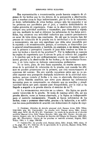 292 HERNANDO DEVIS ECHA~DIA
Esa representación o reconstrucción puede hacerse respecto de al-
gunos de los hechos por la vía directa de la percepción 11 observación,
pero a muchos otros se llega indirectamente, por la vía de la inducción,
es decir, infiriéndolos de otros hechos, porque sólo los segundos y no
los primeros son percibidos por el juez, o también deduciéndolos de
reglas generales de experiencia. Como en la observación directa opera
siempre una actividad analítica o razonadorit, por elemental y rápida
que sea, mediante la cual se obtienen las inferencias de los datos perei-
bidos, hay entonces una actividad inductiva que consiste precisamente
en sacar de tales datos una conclusión. De ahí que la tercera fase del
proceso de yaloraeión de la prueba sea la intelectual o la de raciocinio
o razonamiento, sin que esto signifique que deba estar precedida por
la segunda o de reconstrucción, porque, al contrario, se desarrollan por
lo general simultáneamente, y también, en ocasiones, a un mismo tiempo
con la primera o perceptiva (cuando el juez debe resolver no bien co-
noce los hcchos a través de lru;; pruebas)I1, Por la inducción se conocen
las reglas de experiencia que le sirven de guía al criterio del juzgador
y le enseñan qué es lo que ordinariamente ocurre en el mundo físico o
moral, gracias a la observación de los hechos y de las conductas huma-
nas, y de tales reglaíl se deducen consecuencias probatorias.
Ko se trata, pues, de tres fases separadas, ni mucho menos suce-
sivas de la actividad de valoración de la prueba, aun cuando las últi-
mas no pueden presentarse sin la primera, que está necesariamente al
comienzo del camino. En este sentido expusimos antes que no es po-
sible suponer una percepción desligada totalmente de la actividad razo-
nadora, porque cuando el hecho o la cosa es obsciYado direetamcntc,
hay cierta función analítica que sirve para ohtener las inferencias
necesarias para su comprensión, no obstante que su sencillez y simul-
taneidad hacen que para algunos pase desapercibida, por lo cual se ha
llegado a negarle a la prneba directa el carácter de ta1 12,
b) LA FU~'l)A:HE!"TAL FU!"CIÓ~ DE LA I.OOICA. Sin lógica no puede
existir valoración de la prueba. Se trata de razonar sobre ella, así sea
prueba directa, como ya hemos observado, y la lógica es indispensahle
para el correcto razonamiento. Cuando se hacen inferencias de los
hechos, cosas o personas obseiYados, gracias a la inducción, o se califi-
can los casos particulares de acuerdo con deducciones de reglas de expe-
1l COUTUElE: Estudios de derocho procesal civil, Buenos Aires, Edit. Ediar,
l!J48-HJ50, pág. 85; CAIlKELUTTI: La prueba civil, Buenos Aires, Edie, Arayú,
1955, págs. 56·57, 62, 68, 86 Y 93; VISHI}/SKI: La teoria de la pr1leba en el derecho
so¡;iitioo, Buenos Aires, Edit, ::-l'uevo Derecho, 1951, pág. 255; ROCHA: Derecho pro-
batoria, Bogotá, edic. de la Fapultad de Derecho del Colegio del Rosario, 1962-1963,
pág. 66; FI!.A.l.!ARIKO: L6iJica de las pruebas en mateMa criminal, Bogotá, Edit.
Temia, 1964, t. 1, págs. 206·209.
12 CAR..,>O¡ELL'TTI: La prueba e¡¡¡il, Buenos Aires, Edic. Arayú, 1955" núms. 13
y 14, págs, 56 Y 67; GO"PHE: De la apreciacwn de la pr1l0ba, Buenos Aires, Edit.
Ejea, 1955, p:igs. 164 y 165.
 