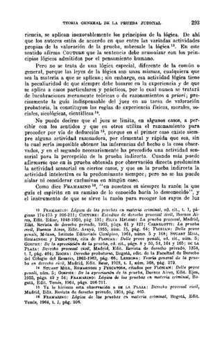 TEORIA GENERAL DE LA PRUEBA JUDICIAL 293
riencia, se aplican inexorablemente los principios de la lógica. De ahí
que los autores estén de acuerdo en que entre las variadas actividades
propias de la valoración de la prueba, sobresale la lógica 13. En este
sentido afirma COUTURE que la sentencia debe armonizar con los prin-
cipios lógicos admitidos por el pensamiento humano.
Pero no se trata de una lógica especial, diferente de la común o
general, porque las leyes de la lógica son unas mismas, cualquiera que
sea la materia a que se aplican; sin embargo, esa actividad lógica tiene
la peculiaridad de que siempre debe bosarse en la experiencia y de que
se aplica a casos particulares y prácticos, por lo cual nunca se tratará
de lucubraciones merameute teóricas o de razonamientos a priori; pre-
cisamente la guía indispensable del juez en su tarea de valoración
probatoria, la constituyen las reglas de experiencia físicas, morales, so-
ciales, sicológicas, científicas 14.
No puede decirse que el juez se limita, en algunos casos, a per-
cibir con los sentidos y que en otros utiliza el razonamiento para
proceder por vía de deducción H>, porque en el primer caso existe siem-
pre alguna actividad razonadora, por elemental y rápida que sea, sin
la cual sería imposible obtener las inferencias del hecho o la cosa obser-
vados, y en el segundo necesariamente ha precedido una actividad sen-
sorial para la percepción de la prueba indirecta. Cuando más puede
afirmarse que en la prueba obtenida por observación directa predomina
la actividad sensorial en ciertos casos, y que en la prueba indirecta la
actividad intelectiva es la predomiuante siempre; pero no se las puede
aislar ni considerar exclusivas en ningún caso.
Como dice FRA~1ARINO 16, "en nosotros es siempre la razón la que
guía el espíritu en su camino de lo conocido bacia lo desconoeido", y
el instrumento de que se sirve la razón para recoger los rayos de luz
13 FRAMARI:m: Lógica de las pnl(;bas en materia crimin.a.l, ed. eit., t. I, pá..
ginas 174·175 y 206·211; COUTGII.E: Estudios de derecho procesal civil, Buenos Ai·
res, Edit. EcHar, 1948·19:;;0, pág. 191; SILVA lIb:LERO: La prveba procesal, Madrill,
Edit. Revistll. de uerecho privado, 1903, págs. 61 y 123; CAB.NELUTTI: La prueba
civil, Buenos Aires, Ellic. Arayú, 1955, núm. 15, pág. 64; FL<lRIA:>l: Delle prove
penali, Milano, Istituto EditoriaJe Cisalpino, 1961, núms. 5 y 168; STUA!l.T MlI.L,
ROlIAG!"OSI y Pt:SCATORE, cita de FLO/!.IAN: Delle prove penali, ed. cit., núm. 5;
GORPH!:: De /0 (IpreciacW... de ~ prueba, erl. cit., págll. 8 Y 50, 54, 164 Y 165; m: LA
PLAZA: Dcrcclio prooeSrR. civil, Ma.drid, Edit. Revista. de derecho privado, 1954,
t. 1, pág. 464; RoCHA: Dereclio probatoria, Bogot..á., edic. de la Fooultad de Derecho
del Colegio del Resario, 1962·}963, pág. 66; LESSONA: 'l'Cf'If'ta general de la prue-
b(l en. derecho cid!, Madrid, Edit. Reus, H128, t. 1, núm. 368, pág. 379.
14 STUART MILL, ROldAONOSI y P!:SCATOR~, citados por FUlI!.lAN: Del/e prove
penali, núm. 5; (3QRPHI:: De la apreciación de la prueba, Duenos Aires, Edit. Ejea.,
1955, págs. 49 y 54; FRAllA!l.INO: Mgica de ¡().3 pnwba.s (11. materia criminal, Do·
gotá, Edit. Tem;s, 1964, págs. 206·211.
1:; Ya. le hicimos esta obsef'"<'ooión a PE ¡,A PLAZA: Derecho procesal ciuil,
Madrid, Ellit. Revista. de derecho privado, 1954, pág. 465.
16 ]o'IlAMARINO: Lógica de IGII pruebas cm materia criminal, Bogotá, Edit.
Temis, 1964, t. 1, pág. 206.
 