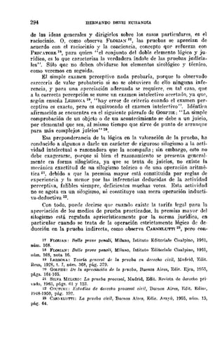 294 BERNANDO DE"'lS ECIIANDIA
de las ideas generales y dirigirlos sobre los casos particulares, es el
raciocinio. 0, como observa FLORIA:"i 11, las pruebas se aprecian de
acuerdo con el raciocinio y la conciencia, CODcepto que' refuerza con
PESCATORE 18, para quien "el conjunto del doble demento lógico y ju-
rÍdico, es 10 que caracteriza la verdadera Índole de las pruebas judicia-
les". Sólo que no deben olvidarse Jos elementos sicológico y técnico,
como veremos en seguida.
El simple examen perceptivo nada probaría, porque lo observado
carecería de valor probatorio si no se obtuyiera de ello ninguna infe-
rencia, y para una <lprcciación adecuada se requiere, en tal C<1S0, que
a la corrE'cta percepción se sume un examen intelectivo acertado, ya qlH',
según enseña LESSONA 19, "hay error de criterio cuando el examen per-
ceptivo es exacto, pero es equivocado el examen intelectivo". Idéntiea
afirmación se encuentra en el siguiente párrafo de GoRPHE; "La simple
comprobación de un objcto o de un acontecimiento se debe a un juicio,
por elemental que sea, al mismo tiempo que sirve de punto de arranque
para más complejos juicios" 29.
Esa preponderancia de la lógica en la valoración de la prueba, ha
condncido 11 algunos a darle un carácter de riguroso silogismo él la acti-
vidad intelectual o razonadora que la acompaña; sin embargo, esto no
debe exagerarse, porque si bien el razonamiento se prespnta general-
mente en forma silogística, ya que se trata de juicios, no existe la
meeániea cxactitud de nn silogismo teórico o rle una operación aritmé-
tica 21, debido a que la premisa mayor está constituida por reglas de
pxperiencia y la menor por las inferencias deducidas de la actividad
pcrrepth'a, falibles siempre, deficientes muchas veces. Esta actividad
no se agota en un silogismo, ni constituye una mera operación inducti-
va-deductiva 22.
Con todo, puede d{'cirse que cuando existe la tarifa legal para la
apreriación de los medios de prueba practicados. la premisa mayor del
silogismo está regulada apriorísticamente por la norma jurídica, en
particular cuando se trata de la operación estrictamente lógica de dc-
ducción en la prueba indirecta, como observa CARNELUTTI 23, pero con-
11 FLORlA!iI: Delle p1'ove pe1Wli, Milano, Istituto Editoriale Cisalpino, 1951,
núm. 168.
18 FLORIA!iI: Delle pr0'lJ8 penali, Milfmo, Istituto Editoriflle Cisalpino, 19131,
núm. 1/18, nota 16.
19 LESSONA: TellTÚI gpncral dr: la prueba en derecho civil, Madrid, Edit.
Reus, 1928, t. J, núm. 368, pafio 379.
~o GOflPHE: lJe la apreciaci6n de la prueba, Buenos Aires, Edit. Ejea, 1fj,,5,
págs. 164·1135. '
21 SILVA MELERO: La pru6ba procesal, Madrid, Edit. Revista de derecho pri-
"muo, H,63, págs. (ll y 123.
~2 COl;Tl,."RE: Estadios de derecho procesal ciri1, Buenos Aires, Edit. Edia,.,
J!J4S·1950, pago 1{l2.
2J C.fISELl''M'I: La prueba civil, Burllos Aires, Edic. Ara~'Ú, 1955, núm. lJ,
pág. 64.
 