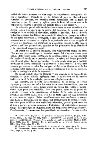 TEORIA GENERAL DE LA PRUEBA JUDICIAL 295
sistirá de todas maneras en una regla de experiencia consagrada allí
por el legislador. Cuando la ley ha dejado al juez en libertad para
apreciar las pruebas, esa premisa estará constituida por la regla de
experiencia que él conoce y aplica, pues la base del raciocinio es la
experiencia externa e interna del mundo físico v del moral 24.
Es evidente que el método deductivo se bas; en una actividad silo-
gística lógica que opera en la mente del juzgador, lo mismo que en
cualquier otra actividad científica, teóriea o práctica. En el método
inductivo aparece también el razonamiento silogístico, porque se infiere
de los datos conCretos la conclusión, e igual sucede cuando gracias a la
obsenación se elaboran las reglas de experiencia que sirven de guía al
criterio del juzgador. La inducción es silogística, porque en ella existen
juicios analíticos y sintéticos, basados cn los principios de la identidad
y la casualidad respectivamente.
Al tratar de la prueba indirecta, dice CARNELUTTI acerca de esto;
"La norma que constituye la premisa mayor del silogismo abara ana-
lizado, debe tener como contenido la concomitancia o la repugnancia
del hecho afirmado en la premisa menor (a saber, del hecbo percibido
por el juez) con el becho por probar. De este modo, sirve para deducir
mediante el hecho percibido flU existencia o inexistencia. Semejantes
normas pertenecen a todos los campos: al del saber técniro o al de los
conocimientos comunes, al de las ciencias naturales o al de las morales,
al de la sicología o al de la economía".
En igual sentido observa Q{¡RPHE 25 que cuando no se trata de in-
ducción, el único método aplicable para la valoración de la prueba
indirecta es el de la analogía, que opera silogísticamente.
No obstante, ese método lógico-silogístico no se aplica en forma
rigurosa y tampoco en todos los casos de manera inconscÍente, pues en
muchas ocasiones el juicio mismo opera en forma tan rápida e incons-
ciente. que pasa desapercibido. Por otra parte, como en el punto si-
~uiente veremos, y lo examinamos al tratar de la naturaleza ele las
pruebas judiciales (cfr., nÍlm. 14) no se trata aquí de una actividad
exclnflÍ"vamente lógiea. Estas consideraciones nos conducrn a acoger
más bien la denominación adoptada por DELLEPIANE de método recons-
tructivo, para calificar esta actividad valorativa, que es igual tanto en
el juez y para el proceso, como en el bistoriador, el periodista, el paleon-
tólogo, el arqueólogo, el lingüista, para sus respectiyas investigaciones 26.
Precisamentp, CALAMANDREI fue partidario de abandonar la teorín silo-
24 FI'.~!A¡¡¡~O: LÓgi<"fl de ¡a~ pl'uebM en materia criminal. Bogotá, Edit.
Temis, 19G-l, t. I, págs. 206-207, 212-214; CAR.>.¡Y.LU'lTI: La pnloCba civil, eu. cit.,
núm. ]5; MITTl-:RMAIF.R: Tratado de la prueba en materia crimina!, ~fadrid, Edit.
R-eus, ]959, pfLr;. 50; GoRPRE: De la apreciaciAJlI- de la prueba, Buenos Ai¡-es,
Edit. Ejea, 1935, págs. 50 y 51.
25 GOKI'HE: Da la apreci-llción de la prueba, (-d. cit., págs. 50 y 51.
26 DF.I,LEPIANE: Nueva teorÚl general de la prueba, Bogotá, :Edit. Temis,
196], págs. 7, 25, 110 Y 185.
 