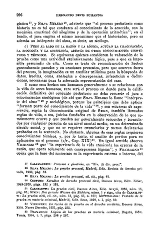 296 EEBNANDO DEVIS ECHANDIA
gística 21, Y SILVA .MELERO 28, advierte que "el proceso probatorio como
historia no es tal que conduzca al conocimiento de lo acaecido, con la
mecánica exactitud del silogismo y de la operación aritmética"; en el
fondo, el juez emplea el mismo mecanismo que el historiador, pero es
además un intérprete del alma, es decir, un sicólogo.
e) PERO AL LADO DE LA RAZÓN Y LA LÓmCA, ACTÚAN LA nIAGI!'ACIÓN,
I,A SICOLOGÍA Y LA SOCI{lLOOíA, ADEM,í.S DE OTROS CONOCI.MIE:STÓS CTENTÍ-
FIOOS y TÉCNlOOS. Se equivocan quienes consideran la valoración de la
prueba como una actividad exclusivamente lógica, pese a que es impo-
sible prescindir de ella. Como se trata de reconstrucción de hechos
generalmente pasados y en ocasiones presentes, pero que ocurren fuera
del proceso, la imaginación es un auxiliar utilísimo para la búsqueda de
datos, huellas, cosas, analogías o discrepancias, inferencias o deduc_
ciones, necesarias para la adeeuada representación del caso.
y como esos hechos son humanos generalmente o se relacionan con
la vida de seres humanos, raro será el proceso en donde para la califi-
cación definitiva del conjunto probatorio no deha recurrir el juez a
conocimientos sicológicos (de ahí que SILVA MELERO 10 llame "intérpre-
te del alma" 29 Y sociológicos, porque los principios que debe aplicar
"forman parte del conocimiento de la vida" 30, y son máximas de ezpe-
rie-ncia, según la denominación original de STEIN, también llamadas
reglas de vida, o sea, juicios fundados en la observación de lo que co-
múnmente ocurre y que pueden ser generalmente conocidos y formula-
dos por cualquier persona de un nivel mental medio, en un determinado
círculo social, y que no se requif're enunciarlos y menos declararlos
probados en la sentencia. No obstante, algunas de esas reglas requieren
conocimientos técnicos, y, por lo tanto, el auxilio de peritos para su
aplicación en el proceso (cfr., Cap. XIX)31. En igual sentido observa
VISHINSK1 32 que "la experiencia de la vida enmienda Jos errores de la
razón, que opera solamente con concepciones lógicas ", y FRAMARINO 33
opina que la base del raciocinio es la experiencia externa o interna, del
21 C.ü..U'¡ANDIIEI: Proce8S0 e giWltizia, en "Riv. di dir. proc!'.
28 SILVA MELERO: La pMleba procesal, Madrid, Edit. Revista de derecho pri-
vado, 1963, pág. 61.
119 SILVA MJ;;r.uw: La prueba procesal, ed. cit., pág. 6I.
30 CoUTURE: Estudws de derecho procesal oivil, Bucuos Aires, Edit. Ediar,
1948·1950, págs. 192 Y 193.
31 CAll~Er.UTI'I: La prueba civil, Buenos Aires, Edie. Arayú, 1955, uúm. 15,
pág. 65; STEIN: D(lf] private Wissen des Richters, nÚms. 1 y sigs., cita de CAllNELUT-
TI: La prueba civil, ed. cit., núm. ]5, pág. 65, n. 107; MIT'I'ERMAIEll: Tratado de la
prueba en materia criminal, Madrid, Edit. Reus, 1959, t. r, pág. 50.
32 VISHlNSKI: La teoría de la prueba en el derecho 8oviUiro, Buenos Aires,
Edit. Xuevo Derecho, 1951, pág. 255.
33 FRAlJAllINO: L6gica de las pruebas en materia crimifWl, Bogotá, Edit.
Temis, 1964, t. r, págs. 206 y 207.
 