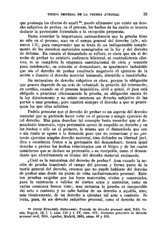 TEORIA GENERAL DE LA PRUEBA JUDICIAL 35
que prolonga los efectos de aquél 96, puede afirmarse que existe un dere-
cho subjetivo de probar, en el proceso, los hecbos de los cuales se intenta
deducir la pretensión formulada o la excepción propuesta.
Basta recordar la importancia extraordinaria que la prueba tiene
no sólo en el proceso, sino en el campo general del derecho (cfr., nú-
meros 1-3), para comprender que se trata de un indispensable comple-
mento de los derechos materiales consagrados en la ley y del derecho
de dcfensa. En cuanto al demandado se refiere, es claro que sin el de-
recho de probar no existiría audiencia bilateral, ni contradictorio efec-
tivo, ni se cumpliría la exigencia constitucional de oírlo y vencerlo
para condenarlo; en relación al demandante, es igualmente indudable
que sin el derecho de probar resultaría nugatorio el ejercicio de la
acción e ilusorio el derecho material lesionado, discutido o insatisfecho.
Su naturaleza de derecho subjetivo es clara, porque la obligación
que genera depende de un acto de voluntad: la petición del interesado;
en cambio, cuando en el proceso inquisitivo, civil o penal, el juez está
obligado a practicar oficiosamente la prueba, su obligación emana de
la ley directamente y no existe entonces un derecho subjetivo de las
partes a esas pruebas; pero existirá siempre el derecho a que se practi-
quen las que ellas soliciten.
Podría pensarse que el derecho de probar es un aspecto del derecho
material que se pretende hacer valer en el proceso o simple ejercicio de
tal derecho. Más para desechar tal concepto basta recordar que el de-
mandante temerario, cuya pretensión carece de respaldo en derecho y en
los hechos o sólo en el primero, lo mismo que el demandado que con
o sin razón se oponc a la demanda pero que no reconviene y no vre-
tende ejercitar ningún derecho material, sino defender su libertad jurí-
dica o económica frente a la pretensión del demandante, tienen igual
derecho a probar los hechos relacionados con el litigio y de los cuales
consideran que se deduce su pretensión o su excepción, como el deman-
dante que efectivamcnte es titular del derecho material reclamado.
/, Cuál es la naturaleza del derecho de probar? Aun cuando la no-
ción de ,prueba trasciende el campo del proceso y forma parte de la
teoría general del derecho, creemos que no puede hablarse del derecho
de probar sino desde un punto de vista exclusivamente procesal. Exis-
ten pruebas exigidas por las leyes materiales, civiles y comerciales,
para la existencia o validez de ciertos actos y contratos, como en
varias ocasiones hemos visto; mas entonces la prueba es inseparable
del acto o contrato y no cabe hablar de un derecho a aquélla, sino,
más técnicamente, de un derecho a ejecutar tal acto o contrato. Se
trata, pues, de un derecho subjetivo procesal, como el derecho de re-
96 DEVIS ECHANntA HnNANDO: Tratado de derecho procesal civil, Edit. Te·
miB, Bogotá, 19, t. l, 1lÚlll.. 110 Y t. IV, 1lÚlll.. 415; Nociones geMrales de dlJ1echo
prore3al civil, Edit. Aguiltu, Ma.drid, 1966, Ilúms. 86 Y 303.
 
