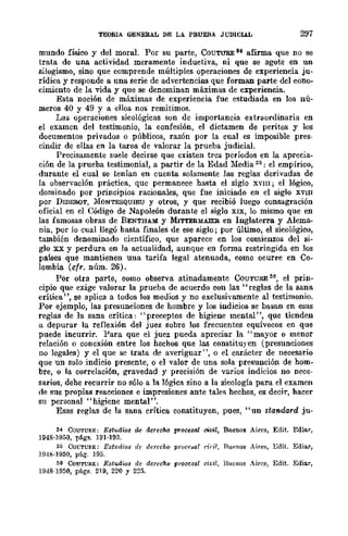TEORIA OENERAL DE LA PRUEBA J UDIClA.L 297
mundo físico y del moral. Por su parte, COUTURE u afirma que no se
trata de una actividad meramente inductiva, ni que se agote en un
silogismo, sino que comprende múltiples operaciones de experiencia ju-
rídica y responde a una serie de advertencias que forman parte del cono-
cimiento de la vida y que se denominan máximas de experiencia.
Esta noción de máximas de experiencia fue estudiada en los nú-
meros 40 y 49 Y a ellos nos remitimos.
Las operaciones sicológicas son dc importancia extraordinaria en
el examcn del testimonio, la confesión, el dictamen de peritos y los
documentos privados o públicos, razón por la cual es imposible pres-
cindir de ellas en la tarea de valorar la prueba judicial.
Precisamente suele decirse que existen trcs pcrÍodos en la aprecia-
ción de la prueba testimonial, a partir de la Edad Media 3:;: el empírico,
durante el cual se tenían en cuenta solamente las reglas derivadas de
la observación práctica, quc permanece hasta el siglo XVIII; el lógico,
dominado por principios racionales, que fue iniciado en el siglo XVIII
por DIDEROT, ilIONTESQUlEU y otros, y que recibió luego consagración
oficial en el Código de Napoleón durante el siglo XIX, lo mismo que en
las famosas obras de BENTHAM y MITTERMAlER en Inglaterra y Alema-
nia, por lo cual llegó basta finales de ese siglo; por último, el sicológico,
también denominado científico, que aparece en los comienzos del si-
glo xx y perdura en la actualidad, aunque en forma restringida en los
países que mantienen una tarifa legal atenuada, como ocurre en Co-
lombia (cfr. núm. 26).
Por otra parte, como observa atinadamentc CúUTURE 36, el prin-
cipio que exige valorar la prueba de acuerdo con las "reglas de la sana
crítica ", se aplica a todos los medios y no exclusivamente al testimonio.
Por ejemplo, las presunciones de hombre y los indicios se basan en esas
reglas de la sana crítica: "preceptos de bigiene mental", que ticnden
a depurar la reflexión del juez sobre los frecuentes equívocos en que
puede incurrir. Para que el juez pueda apreciar la "mayor o menor
relación o conexión entre los hechos que las constituyen (presunciones
no legales) y el que se trata de averiguar", o el carácter de necesario
que un solo indicio presente, o el valor de una sola presunción de hom-
bre, o la correlación, gravedad y precisión de varios indicios no nece-
sarios, dehe recurrir no sólo a la 16gica sino a la sicología para el examen
de sus propias reacciones e impresiones ante tales hechos, es decir, bacer
su personal "higiene mental".
Esas reglas de la sana crítica constituyen, pues, ., un standard ju-
" CoU'l'UKE: Estudws de derecho procesal civil, Buenos Aires, Edit. EdiRr,
1948·1950, págs. 191·193.
" COCTURE: Est1¡dios lIf derfcho pr()ce~o¡ dril. Ru'nos Aire~, EdiL Ediar,
1949·1950, pág. 195.
" CoU'l'U!l.E: Estudios d, derecho procesal civil, Buenos Aires, Edit. Ediar,
1948·1!)50, págs. 219, 220 Y 225.
 