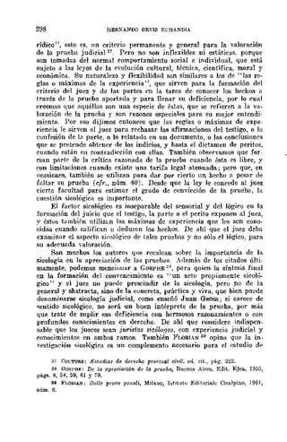 298 HER!ANDO DEYIS Ec.:HANDlA
rídico", esto es, UD criterio permanente y general para la ·valoración
de la prueba judicial 37, Pero no son inflexibles ni estáticas. porque
son tomadas del normal comportamiento social e individual, que está
sujeto a las leyes de la evolución cultural, técnicR, científica, moral y
económica. Su naturaleza y flexibilidad son similares a las de "las re-
glas o máximas de la experiencia", que sirven para la formación del
criterio del juez y de las partes en la tarea de conocer los hechos n
través de la prueba aportaua y para llenar su deficiencia, por lo cual
creemos que aquéIl:1S son una especie de éstas, que se refieren a la va-
loración de la prueba r son razones especiales para su mejor entendi·
miento. Por eso dijimos cntonces que las reglas o máximas de expe-
riencia le sirven al juez para rechazar las afirmaciones del testigo, o ];1
confesión de 1" part€, o lo relatado en un documento, o las conclusiones
que sc pretende obtcner de los indicios, y hasta el dictamen de peritos,
cuando estlÍn en contradicción con ellas, También observamos que for-
man parte de la crítica razonada de la prueba cuando ésta es libre, y
con limitaciones cuando existo una tarifa legal atenuada; pero que, en
ocasiones, también se utilizan para dar por cierto un hecho a pesar de
faltar su prueba (r:fr., núm, 40). Desde que la ley le concede al juez
cierta facultad para estimar el grado de convicción de la prueb<l, la
cuestión sicológica es importante.
El factor sicológico es inseparable del sE'nsorial y del lógico en la
formación del juicio que el testigo, la parte o el perito exponen al juez,
,v éstos tambiEn ntilizúll las máximas de experiencia que les son cono-
cidas cuando califican o deduccn los hechos. De ahí que el ,juez dcba
examinar el aspecto si('ológico dE' tales pruebas y no sólo el lógico, para
su adecuada yaloración.
Son muchos los autores qlle recalcan sobre la importancia de IR.
sicología en la apreciación de las pruehas. Además de los citados últi-
mamente, podemos mf:nciouar a CORPHE:1H
, para quien la síntesis final
en la formación del convencimiento es ,. un acto propiamente sicolú-
gico" y el juez no puede prescindir de la sicología, pero po de la
general y abstracta, sino de la concreta, práctica y viva, que bien puede
denominarse sicología judicial, como enseñó Juan GROSS; si carece de
sentido sicológico, no será un buen intérprete de la prueha, por mlÍs
que trate de suplir esa deficiencia con hermosos razonamientos o con
profundos conocimientos en derecho. De ahí quc fonsidere indispen-
sable que los jueces sean juristas si~óloflOS, con experiencia judicial y
conocimientos en ambos ramos. También FLORIAN 39 opina que la in-
vestigaeión sicológica es un complemento necesario para el estudio dE'
37 COt:TURE: E,~t¡¡dios de derecho procosal civil, ed. cit.,. l'ág. 222.
38 UORI'HE: De la apreciación de la prueba, Buenos Aires, Edit. Ejea, 1955,
págs. 8, 54, 59, 61 Y 79.
39 FI,ORIA..'1: Delle prQve peilali, Milano, Istituto Edit<Jrialc Ci~alpino, 1961,
núm. 6.
 