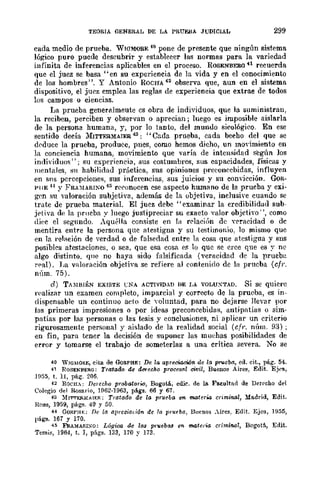 TEORIA GENERAL DE LA PRUEilA JUDICIAL 299
cada medio de prueba. WWMOBE 41} pone de presente que ningún sist.ema
lógico puro pucde descubrir y establecer las normas para la variedad
infinita de inferencias aplicables en el proceso. ROSENBERO -H recuerda
que el juez se basa" en su experiencia de la vida y en el conocimiento
de los hombres". Y Antonio ROCHA 42 observa que, aun en el sistema
dispositivo, el jucz emplea las reglas de experiencia que extrae de todos
los campos o ciencias.
La prueba generalmeutc es obra de individuos, que la suministran,
la reciben, perciben y observan o aprecian; luego es imposible aislarla
de la persona humana, y, por lo tanto. del mundo sicológico. En ese
sent.ido decía 1frTTERMAIER 43: "Cada prueba, cada beeho del que se
dpduce la prueba, producc, pnes, como hemos dicho, un moYimiento en
la conciencia humana, movimiento que varía de intenflidad según los
individuos"; su experiencia, sus costumbres, sus eapacidades, físicas y
mentales. su habilidad pníctica, sus opiniones preeoncchidas, influyen
en S11S percepciones, sus inferencias, sus juicios y su convicción. GoR-
PIIE H Y FRA:lfARI!'Q 4:; rc('onocen ese aspecto humano de la prueba y exi-
gen su valoración subjetiva, además de la objetiva, inclusive cuando se
trate de prueba material. El juez debe" examinar la credibilidad sub-
jE'tiva de la prueba y luego justipreciar su exacto valor objetivo", como
diec el segundo. Aquélla consiste en la r('laciún de wracidad o de
mentira entre la persona que atcstigna y su testimonio, lo mismo que
en la relación de verdad o de falsedad entre la cosa que atestigua y sns
posibles atestaciones, o sea, que esa cosa e~ lo que se cree que es y ne
algo dist.into. qm:~ no haya sido falsificada (verllcidad de la prueb~!
n·al). La vnloraeión objeth'a se refiere al eontenido de la prueba (cfr.
núm. 75).
el) TAMBIÉN EXISTE CNA ACTIVIDAD DE I,A VOLU;-¡-TAD. Si se quiere
n'alizar un examen completo, imparcial y correcto de la prueba, es in-
dispensable un continuo ado de yoluntad, para no dejarse llevar por
las primeras impresiones o por ideas preconcebidas, antipatías () sim-
patías por las personas o las tesis y conclusiones, ni aplicar un criterio
rigurosamente personal y aislado de la realidad social (cfr. núm. 93) ;
en fin, para tener la decisión de suponer las muehas posibilidades de
error y tomarse el trabajo de someterlas a una crítica severa. No se
40 WIGMO~I:, cita. de GoRPHE: De la apreciacWjn de la ¡¡rucan, ed. cit., pág. 54.
41 ROSENflERG: Tratado de der-u;ho proces(l1 civil, Buenos Aires, Edit. Ej,,'a,
1955,. t. 11, pág. 206.
~z ROCII.: Derecho probatorio, Bogotá, edie. de la. F~ultfld de Derrcho del
Colegio del Rosario, 1[162·1963, págs. 66 y 67.
~3 ~f¡'M'E&MMER: Tratado de la prueba en materia criminal, Madrid, Edit.
Heus, 1959, págs. 49 y 50.
44 GOII.PIU:; De la (llJ>'cc-iaúón de I(t prufba, Buenos _ires,. Edit. Ejea, 1955,
págs. 167 Y 170.
~Ii FRAMARI~O: Ló.qica de las pruebaa en materia crimin.al, Bogotó., Edit.
Temis, 1964, t. 1, págs. 133, 170 Y 173.
 