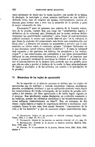 300 HERNANDO DEVIS EOHANDIA
trata solamente de dejar que la razón lucubre, con ayuda de la lógica,
la sicología, la sociología y otras ciencias auxiliares en tan difícil y
delicada tarea, sino de exigirse así mismo, continuamente, nuevos es-
fuerzos para revisar una y otra vez la asunción de la prueba y para
la mejor valoración de ésta.
F'RAMARINO 46 puso de presente este aspedo de la función valora-
tiva de la prueba, cuando dijo que exige un "asentimiento seguro y
definitivo de la "Voluntad, que, iluminada por la razón, rechaza defini-
tivamente las posibilidades contrarias", para llegar al convencimiento
judicial racional, Jo mismo que cuando observó que "es la voluntad la
que llama la ateneÍón del pensamiento más haeia una consideración que
hacia otrll", o descarta sin examen un argumento y permite que el pen-
samiento se afirme sobre el contrario, porque "creemos fácilmente cn
lo que deseamos (q1tod 'volumus fMile credimus) ". Y como la voluntad
cstá expuesta a las pasiones, los hábitos, los prejuicios y las inclina-
ciones 41, y sus experiencias, sus costumbres y sus ideas preconcebidas
influyen en sus percepciones, inferencias y juií'ios 48, se requiere una
firme y constante voluntad de averiguar la verdad, o al menos de obte-
ner el convencimiento de la manera más acertada que sea posible, para
que ella no eche a perder el trabajo de la razón (a base principalmente
de lógica y sicología) y de los sentidos (en cuanto a la percepción de
la prueba).
78. Naturaleza. de las reglas de apreciación
De lo expuesto en el número anterior se deduce que las reglas de
apreciación son de múltiple o variada naturaleza (lógicas, sicológicas,
morales, sociológicas, técnicas) y que su aplicación concreta varía según
las características del hecho investigado, dc los medios de prueba utili-
zados y del sistema (de libre apreciación o de tarifa legal) vigente en
el proceso. Son igualmente reglas dinámicas, en evolueión constante y
no estáticas, porque los adelantos científicos y las transformaciones so-
ciales influyen constantemente en ellas f9. Son, en resumen, dc dos
clases: reglas lógicas y reglas de experiencia sociales y sieológicas, cuyo
conjunto forma lo que muy bien puede llamarse "conocimiento de la
vida y de los hombres" y que cn ocasiones exigen conocimicntos espe-
46 FRAMARIKO~ L6gica de 1M prueb~ en ll!aterw criminal, Bogotá, Edit.
Temis, 1964, t. J, págs. 41, 50 Y 84.
47 }'RAMAR¡:-;O: Lógica de 1M pnlebas en materia criminal, ed. cit., pág. 50.
48 MITTl':RlIfAIJm: Trata40 de la prueba en materia criminal, Madrid, Edit.
Reus, 1959, págs. 49 y 50.
49 GORPBE: De la apreciac:rióJl, de la prueba, Buenos Aires, Edit. Ejea, 1955,
pé.gWa 8.
 