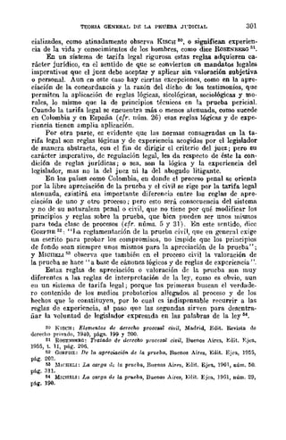 TEORIA GENERAL Dg LA PRUEBA JrDICIAL 301
cializados, como atinadamente observa KlSCH ~o, o signifiean experien-
cia de la vida y conocimientos de los hombres, como dice R.oSENBERG 51.
En un sistema de tarifa legal rigurosa estas reglas adquieren ca-
rácter jurídico, cn el sentido de que se convierten en mandatos legales
imperativos que el juez debe aceptar y aplicar sin valoraeión subjetiva
o personaL Aun cn este caso hay ciertas excepciones, como en la apre-
ciación de la coneordancia y la razón del dicho de los testimonios, que
permiten la aplicación de reglas lógicas, sicológicas, sociológicas y mo-
rales, lo mismo que la de principios técnicos en la prueba pericial.
Cuando la tarifa legal se encuentra más o menos atenuada, como sueede
en Colombia y en España (cfr. núm. 26) esas reglas lógicas y de expe-
riencia tienen amplia aplicación.
Por otra parte, es evidente que las normas consagradas en la ta-
rifa legal son rcglas lógicas y de cxperiencia acogidas por el legislador
de mancra abstracta, con cl fin de dirigir el criterio del juez; pero su
carácter imperativo, dc regulación legal, les da rcspecto de éste la con-
dición de reglas jurídicas; o sea, son la lógica y la experiencia del
legislador, mas no la del jucz ni la dcl abogado litigante.
En los países como Colombia, en donde el proceso penal se orienta
por la libre apreciación de la prueba y el civil se rige por la tarifa legal
atenuada, existirá esa importante diferenr.ia entre las reglas de apre-
ciación de uno y otro proceso; pero esto será consecuencia del sistema
y no de su naturaleza penal o civil, que no tiene por qué modificar los
principios y reglas sobre la prueba, que bicn pueden ser unos mi"mos
para toda clase de procesos (cfr. nÚms. 5 y 31). En este sentido, oiee
GORPBE 52: "IJa reglamentación de la prueba civil, flue en gener!ll exige
un escrito para probar los compromisos, no impide quc los principios
de fondo flean siempre unos mismos para la apreciación de la prueba" ;
y MICllELI r,3 observa que también en el proceso civil la valoración de
la prueba se hacc "a base de cánones lógicos y de reglas de experiencia".
Estas reglas de apreciación o valoración de la pnlCba son muy
diferentes a las reglas de interpretación de la ler, como es obvio, aun
en un sistema de tarifa legal; porque las primeras buscan el verdade-
ro contcnido de los medios probatorios allegados al proceso y de los
hechos que lo constituyen, por lo cual es indispensable recurrir a las
reglas de experiencia, al paso que las segundas sirven para desentra-
liar la voluntad de legislador expresada en las palabras de la leyM.
50 KISCH: Elementos de derecho procesal civil, Madrid, Edit. Revista de
derecho privado, 1940, págs. 199 Y 200.
51 ROSE:>lBI':RG: Tratado de ucrccllO procesal civil, Buenos Aires, J<:dit. F.jea,
H155, t. 11, pág. 206.
52 GORPHE: De la apreciación de la prueba, Buenos Aires, Edit. Ejea, H155,
pág. 202.
1)3 MWHELI: La C8rga de la prueba, Buenos Airf'S, J<:dit. Ejea, 1901, núm. 50.
pág.311.
M MTCHELI: l,a carga de la prueba, Buenos Aires, Edit. Ejea, 1961, núm. 29,
pág. 190.
 