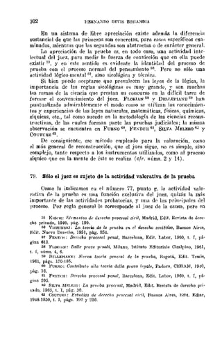 302 HERXAXDO DEns ECIlA::-lDIA
En un sistema de libre apreciación existe además la diferencia
sustancial de que las primeras son concretas, para ('[lSOS específicos exa-
minados, mientras que las segundas son abstractas o de carácter generaL
La aprecillción de la prueba es, en todo caso, una actividad intc-
kctual del jU0z, para medir la fuerza de ponvicción que en ella puede
existir ::;5, y en este sentido es evidente la identidlld del proceso de
prueba con el proceso normal del pensamiento 56. Pero no sólo una
actividad lógico-mental ,,7, sÍno sico16gir<l y trcnicH.
Si bien puede ;leeptarse que preva](!ccn las leyes de la lógica, la
importancia de lns reglas sicológicas es muy grande, y son muehas
ll'ts ramas de la ciencia que prestan su concurso en la difícil tarea de
formar el convcneimiento del juez. FI,ORIAN M Y DEI,r.EPIA~E ~9 han
puntualizado admirnblemente <,,1 modo como se ntilizan los conocimien-
tos y experiencifls de las leyes naturales, matemúticas, físicas, químicas,
síquicas, etc., tal como sucede en la metodología de las ciencias recons-
tructivas, de las euales forman parte las pruebas judiciales; la misma
observación se encuentra en FUEKO 6(1, ¡"EXgCU 61, SILVA :MELERO 62 y
COUTCRE 03.
De consiguiente, ese método empleado para la valoración, f'mllO
el más general de reconstrucción, que el juez sigue, no es simple, sino
complejo, tanto respecto a los instrumentos utilizados, como al proceso
síquico que en la mente de éstc se realiza (cfr. núms. 2 r 14).
7B. Sólo el juez es sujeto de la actividad valorativa de la prueba
Como lo indicamos en el númern 77, punto g, la actividad valo-
l"<ltiva de la prueba I'S una función exclnsiy,l del juez, quizás la más
importante de las actividad"." probatorias, y Ulla de las prinr'ill1llf's del
proceso. Por regla general le corresponde al .iuez de la causa, pero en
515 KIS¡·!l: T;hmentos de ¡/Hecho !¡rocesal ciril, MadriJ, EJit. Revista de d<1Te'
cho pri"l'lI.do, 1940, pág. 199.
M Y¡SHlXSKI: Lo teorw de la prlleba en el derecho sOl,"i~tioo, Buenos Aires,
f;lIit. !'luf'.o Derpcho, 1951, pág. 25,l.
ti1 FEKE(·H: Derfeha procc~al penal, Barcelona, Edit. Labor, 1960, t. I, pá·
gina 613.
68 l'LORIAN: Del/e prut'e l'mali, :Milano, Tstituto Editoriale CiS!l.lpino, 1961,
t. I, núms. 4, 6.
59 Df:LLEPIAKE: l'¡'¡I(va iooria OC7lcral dc la prueba, Bogotá, EJit. Temis,
1961, págs. 170-185.
60 }'URXO: Contribulo al/a teoria dalla prova ¡foa/e, Pado,-a, CEDAM, 19'10,
pág. 16.
61 FRxn:H: flcrecho procesal penal, Barcelona, Edit. Labor, 1960, t. T, pá.
g;,jft 595.
62 SILVA Mv.umo: La prud,,; procnal, Me.drül, Edit. Revista de derecho [Ir;'
vallo, 1963, t. I, pág. 30.
63 COuTliRF.: Est1Ulio8 de d{'(eellO prorcsal hcil, flul'Jlos Aires, Edit. :Rdiar,
19.18·1950, t. J, págs. 192 y 22G.
 