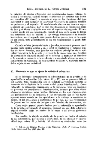 TBORIA GENERAL DE; LA 1>KUF.nA JUDICIAL 303
la práctica de eiertas diligencias pOi ('{llHisionados (como entrega de
bienes o secuestros, cllando surgen oJlo.<;iciones dl' terceros que deben
ser resueltas allí mismo) y cuando se separan las funciones del juez
instructor y juez fallador, la actividad valoratim la ejercen también
los primeros y el segundo. El comisionado obra en <,se caso en repre-
s<,ntación del comitente, por lo cmll sus rle<:isiOlles se consideran como
de éste, y si tienen apelación ·van ante el superior del s<,gulldo. El ins-
tructor puede ser un comisionado, cuando el juez de la causa le delega
esa actividad, mas no cuando la ley otorga directamente la función
instructora; en el segundo caso puede decirse que es jnez de la causa
r.n esa etapa, pero generalmente se da esa denominación a quien debe
decidirla.
Cuando existen jueces de hecho o jurados, como en el proceso penal
nuestro para ciertos uclitos y en el civil en Inglaterra y Estados UnÍ-
uos de ~orte América, esos jurados son sujetos principales de la acti-
'idad valorativa de la prneba y el juez de la causa tiene una f¡¡('.ultad
de apreciación limitada cuando se le autoriza a recbazar el veredicto
si lo considera contrario a la evidencia o a aceptarlo si esto no ocurre,
como sucede en Colombia. Si esta facultad no <,xistp 64, el jurado resulta
único sujeto de esa actividad.
80. Momento en que se ejerce la actividad valorativa
Si se distingue correctamente la admisibilidad de la prueba y su
apreciación o valoraf~ión (cfl'. núms. 12 y 75), no se presenta dificul-
bid algunu para comprender que la segunda corresponde siempre al
momento de la decisión de la (~ausa o del punto interlocutorio. Cene-
ralmente, la valoración correspondc a la .sentencia, pcro en ocasiones
:-;e presenta en providencias interlocutorias, cuando por eUas dcben
adoptarse decisiones sobre hechos distintos de los que fundamentan
las pretensiones de la demanda y las <,xeepciones que se les hayan
opuesto, como sucede en las oposicioncs a la entrega o secuestro de
bienes, en las objeciones a dictámenes de ppriws, por las recusaciones
de jueces, en las tachas de testigos o de falsedad de documentos, etc.
Como regla general puede decirse que la valoración o apreciación
de la prueba corresponde al momento I,lroccsal en que debe adoptarse
alguna decisión sobre los hechos de la causa o de ci<,rtos problemas
incidentales.
En cambio, la simple admisión d<, la prnebtl se limita <11 estudio
de su conducencia, pertineneia o relcy¡mcia, de sn utilidad ~. oportu·
nidad (cfr. nÚms. 72 y 94-99). ~i siquiera se (·onfllnden estos dos
M Así, en los Estados UuiJos, según WIG~(OR"; Cmle of cl'iRcnce, Bostan,
Little Hrown and Ca., 1942, pág. 16.
 