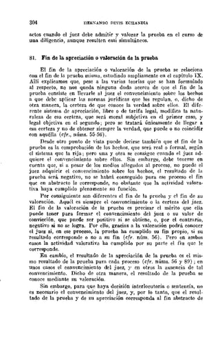 304 IlERXANDO DEVIS ECHANDIA
actos euando el juez debe admitir y valorar la prueba en el curso de
una diligencia, aunque resulten casi simultáneos.
81. Fin de la a.preciación o valoración de la. prueba.
El fin de la apreciación o valoración de la prueba se relaciona
con el fin de la prueba misma. estudiado ampliamente en el capítulo IX.
Allí explicamos que, pese a las varias teorías que se han formulado
al respecto, no nos queda ninguna duda acerca de que el fin de la
prueba consiste en llevarle al juez el convencimiento sobre los bechos
a que debe aplicar ms normas jurídicas que los regulan. o, dicho de
otra manera, la certeza de que eonoee la verdad sobre ellos. El dife"
rente sistema ele apreciación, libre o de tarifa legal, modifica la natu-
raleza de esa certeza, que será moral subjetiva en el primer caso, y
legal objetiva en el segundo; pero se tratará únicamente de llegar a
esa certeza y no de obtener siempre la verdad, que puede o no coincidir
con aquélla (cfr., núms, 55-5G).
Desde otro punto de 'vista pucde decirse tambií'n que el fin de la
prueba es la comprobación de los hechos, que será real o formal, según
el si:.,;tema que la rija; pero una y otra se consigne cuando el juez ad·
quiere el conYencimiento sobre ('llos. Sin embargo, debe tenerse en
cuenta que, si a pesar de los medios allegados al proceso, no puede el
juez adquirir el convencimiento sobre los hechos, el resultado de la
prueba será negativo, no se habrá conseguido para ese proceso el fin
quc en ahstracto le eorresponde, no obstante que la actividad valora·
tiva haya cumplido plenamente su función.
Por consiguiente son diferentC's el fin de la prueba y el fin de su
valoración. Aquél es siempre el convencimiento o la certeza del jnez.
El fin de la valoración de la prueba es precisar el mérito que ella
puede tener para formar el convencimiento del juez o su valor de
convicción, que pnede ser positivo si se obtiene, o, por el contrario,
negativo si no se logra. Por ello, gracias a la valoración podrá conoccr
el juez si, en ese proceso, la prueba ha cumplido su fin propio, si su
resultado corresponde o no a su fin (cfr. núm. 56). Pero en ambos
cusos la actividad valorativa ba cumplido por su parte el fiu que le
corresponde.
En cumbio, el resultado de la apreciación de la prueba es el mis-
mo resultado de la prueba para cada proceso (cfr. núms. 56 y 89); en
unos casos el convencimiento del juez, y en otros la ausencia de tal
convencimiento. Dicho de otra manera, el resultado de la prueba se
conoce medianw su valoración.
Sin embargo, para que haya decisión interlocutoria o sentencia, no
es necesario el convencimiento del juez, y, por lo tanto, qne el resul-
tado de la prueba y de su apreciación corresponda al fin abstracto de
 