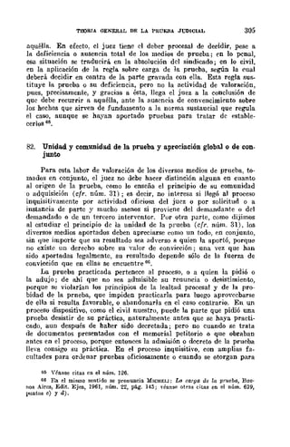 TOORIA GENERAL DE LA PRUEBA JUDICIAL 305
aquélla. En efecto, el juez tiene el deber procesal de decidir, pese a
l!l deficiencia o ausencia total de los mC!dios de prueba; en lo pcnal,
esa situación se traducirá en la absolución dcl sindicado; en lo civil,
en la aplicación de la regla sobre carga de la prueba, según la cual
deberá decidir en contra de la parle gravada con ella. Esta regla sus-
tituye la prueba o su deficiencia, pero no la actividad de valoración,
pues, precisamente, y gracias a ésta, llega el juez a la conclusión de
quc debe recurrir a aquélla, ante la auscncia de convencimiento sobrc
]os hechos que sirven de fundamento a la norma sustaucial que regula
el caso, aunque se hayan aportado pruebas para tratar dc estahle-
cerlos 65.
82. Unidad. y comunidad de la prueba y apreciación global o de con-
junto
Para csta labor de valoración de los diversos medios de prueba, to-
mados en conjunto, el juez no debe hacer distinción alguna cn cuanto
al origen de la prueba, como lo enseña el principio de su comunidad
o adquisición (cfr. núm. 31); es decir, no interesa si llegó al proceso
inquisitivamente por actividad oficiosa del juez o por solicitud o a
instancia de parte y mucho menos si proviene del demandante o del
demandado o de un tercero interventor. Pur otra parte, como dijimos
al estudiar el principio de la unidad de la prueba (cfr. núm. 31), los
diversos medios aportados deben apreciarse cuma un todo, en conjunto,
sin que importe que su resultado sea adverso a quien la aportó, porque
no existe un derecho sobre su valur de convicción; una vez que han
sido aportadas legalmente, su resultado depende sólo de la fuerza de
convicción que en ellas se encuentre mI.
La prueba practicada pertenece al proceso, o a quien la pidió o
la adujo; de ahí que no sea admisible su reuuncia o desistimiento,
porque se ....jolarían los principios de la lealtad procesal y de la pro-
bidad de la prneba, que impiden practicarla para luego aprovecbarse
de ella si resulta favorable, o abandonarla en el caso contrario. En un
proceso dispositivo, como el civil nuestro, puede la parte que pidió una
prneba desistir de su práctica, naturalmente antes que se haya practi-
cado, aun después de haher sido decretada; pero no cuando se trata
de documentos presentados con el memorial petitorio o qne obraban
antcs en el proceso, porque entonces la admisión o decreto de la prueba
lleva consigo su práctica. En el proceso inquisitivo, con amplias fa-
cultades para ordenar pruebas oficiosamente o cuando se otorgan para
65 Yfanse citas en el núm. 126.
66 En el mismo sentido se pronuncia. MICHY.I.I: Lo. carga de la prueba, Bue'
nos Aires, Edit. Ejea, 1961, núm. 22, pág. 145; Téanse otras citas en el núm. 639,
puntos ~) ya).
 