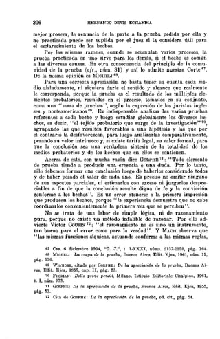 306 HERNÁNDO DEVIS ECHANDIA
mejor proveer, 111. renuncia de la parte a la prueba pedida por ella y
no practicada puede ser suplida por el juez si la considera útil para
el esclarecimiento de los hechos.
Por las mismas razones, cuando se acumulan varios procesos, la
prueba practicada en uno sirve para los demás, si el hecho es común
a las diversas causas. Es otra consecuencia del principio de la comu-
nidad de la prneba (cfr., núm. 31) y así lo admite nuestra Corte 67.
De la misma opinión es MICUELI 68.
Para una correcta apreciación no basta tener en cuenta cada me-
dio aisladamente, ni siquiera darle el sentido y alcance que realmente
le corresponda, porque la prueba es el resultado de Jos múltiples ele-
mentos probatorios, reunidos en el proceso, tomados en su conjnnto,
como una "masa de pruebas", según la expresión de los juristas ingle-
ses y norteamericanos 69_ Es indispensable analizar las varias prupbas
referentes a cada becho y luego cstudiar globalmcnte los diversos he-
chos, es decir, "el tejido probatorio que surge de la investigación" 70,
agrupando las que resulten favorables a una hipótesis y las que por
el contrario la desfa'orezcan, para luego analizarlas comparativamente,
pesando su valor intrínseco y, si existe tarifa legal, su valor formal, para
que la conclusión sea una verdadera síntesis de la totalidad do los
medios probatorios y de los hechos quc en cllos se contienen.
Acerca de esto, con mucha razón dice GoRPHE 71: "Todo elemento
de prueba tiende a producir una creencia o una duda. Por lo tanto,
sólo debcmos formar una conclusión luego de haberlos considerado todos
y de baber pesado el valor de cada uno. Es preciso no omitir ninguno
de sus aspectos parciales, ni estimarlos con exceso ni juzgarlos despre-
ciables a fin de que la conclusión rcsulte digna de fe y la convicción
conforme a los bechos". Es un error atenerse a la primera impresión
que producen los hechos, porque "la experiencia demuestra que no cabe
coordinarlos convenientemente la primera vez que se perciben".
No se trata de una labor de simple lógica, ni de razonamiento
puro, porque no existe un método infalible de razonar. Por ello ad-
vierte Víctor CQUSIN 72: "el razonamiento no es sino un instrumento,
tan bueno para el error como para la verdad". y MACH observa que
"las mismas funciones síquicas, actuando conforme a las mismas reglas,
61 Caso 6 diciembre 1954, "O. J.", t. LXXXI, núms. 2J51-2158, pág. 164.
68 MWHELI: La caTga de la prueba, Buenos AiT~S, Edit. Ejea, 1961, núm. 19,
pág. 136.
69 WlG~!ORE, citado por GORPHE: De la apreciaci6n de la prueba, Buenos Ai·
Tel, Edit. Ejea, Hl55, cap. Ir, pág. 53.
~o FWRIAK; Del/e prove peMli, Milano, Istituto Editoriale Cisalpino, ]~61,
t. 1, núm. 113.
71 GoRPHE: De la apreciae¡¿n de la prueba, Buenos Aires, Edit. Ejea, 1955,
pág. 53.
72 Cita de GoRPHE: De la apreci.aoidn de la prueba, cd. cit., pág. 54.
 
