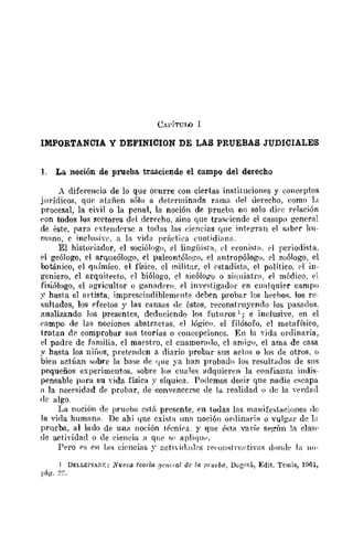 UAl'í'I'UW 1
IMPORTANCIA Y DEFINICION DE LAS PRUEBAS JUDICIALES
1. La noción de prueba trasciende el campo del derecho
A diferencia de lo que ocurre con ciertas instituciones y eonceptos
jlll'Ídicos, que Mañen sóJo a deÜ'rminnda rfllna del derecho, romo la
procesal, la c¡-vil o la penal, la noción de prueba no solo di(·c frlación
eon todos los scctores del derecho, sino que trasdcnde el campo general
de éste, para extenderse n toclas las r:iencias qnc intp¡?ran el saber 1m-
mano, c inclu:-iiYc, a la vida prÍldil'u o.:uotidillna.
El historiador, el sociólogo, el lingüista, ('1 eronista, pI pcriodista.
el geólogo, el arqueólogo, el paleontólogo, el antropólogo. 1"1 zoólogo, el
boMnico, el químico. el físico. el militm, el estadistll, el político. rl in-
geniero, el arquitecto, pj biólogo, el sicólo¡!o o sililliatrn, el médico, {'I
fisiólogo, el ¡lgricultor o g¡maopro, el in'f'stigndor en cualquier campo
:: hasta el artista, impreseindihlemente deben probar los hechos. los re-
sultados, los pfectos y las causas de éstos, reconstruyendo los pasados.
analizando Jos presentes, dcdueicndo los futnros 1; e inclusive, en el
('ampo de las noeiones abstraetas, el lógico. el filósofo, cl metafísico,
tratan de comprobar sus teorías o concepciones, En la "ida ordinaria,
el padre de familia, el maestro, el cnamorado, cl ami¡:.'o, el ama de CHsa
y hasta los niDos, pret01Hlcn a diario probar sus actos o los de otros. o
bien actúan f;obre la base de <¡He ya ban probado los result,ldos de sus
pequeños experimentos. sobre los euales fldquicren la confianza indis-
pensable para su "ida física ;,' síquica. Podcmos decir que nadie escapa
a la necrsidad dp probar, de convenccrsc de la realidad o tle la 'erd¡Hl
(le algo,
La noción de prueba está prcsente, en todas las mallifestflciones ae
la vida humanH. De ahí que cxista unfl noción ordinarifl o vulgar dc ln
prueba, al lado de unil noeión técnira. y que éstll val'ít' st'f?'lm In cla51'
de actividad o de eieneia a qlH' "" apliqlw.
Pero ps pn ];IS ciellcias 'Y activi(l(lrs l'("'Ollstl'lwtivas dOJl(h· la H()-
1 DELLErrA:-:¡;: Nuo¡;a tooría [lClv.-a1 de la ¡JI'l/fba, DogmiÍ, Edit. Tcmis, lH61,
[Jág. :?~,
 