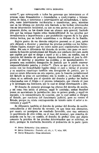 36 HERNANDQ DEVI8 ECHANDIA
currir 91, que corresponde a todas las personas que intervienen en el
proceso como demandantes o demandados, o coadyuvantes o litiscon-
sortes de éstos, o terceristas o intervinientes ad excludendum, e inclu-
sive, como intervinientes incidentales o transitorios; pero, mientras
que en los últimos ese derecho está limitado a los hechos relacionados
con su intervención incidental, ya que no son partes en el proceso pro-
piamente dicho, en los demás tiene un alcance más general, limitado
sólo _por las normas legales sobre inadmisibilidad de las pruebas por
inconducencia e impertinencia o por prohibición expresa de la ley para
ciertos hechos, por su Índole escandalosa o en defensa de la familia.
Sujeto pasivo de ese derecho subjetivo procesal es cl juez, quien
está obligado a decretar y practicar las pruebas pedidas con las forma-
lidades legales, siempre que no exista razón para considerarlas inadmi-
sibles. En esto se diferencia del dereobo de acción; éste pone en movi-
miento la función jurisdiccional del Estado, por conducto del juez, razón
que explica por qué se dirige a aquél y no a éste; en cambio, con el
ejercicio del derecho de probar se impone directamente al juez la obli-
gación de decretar y practicar las pedidas, y su incumplimiento rc-
presenta una auténtica denegación de justicia que le puede acarrear
responsabilidades penales y civiles 98. Claro es que el ejercicio de la
acción con las formalidades legales obliga al juez a iniciar el proccso
y su negativa constituye también una denegación de justicia, por lo
cual no existe diferencia en este aspecto; pero la función jurisdiccional
del Estado se pone en movimiento con la acción y, en cambio, no se
altera ni se extiende por el ejercicio del derecho a probar los hechos
relacionados con el litigio o el proceso voluntario, que vincula al juez
y le determina sus funciones, por lo cual se dirige directamente a éste.
El derecho de recurrir prolonga los efectos del derecho de acción,
y así como ésta inicia el proceso, aquél lo continúa; ambOB derechos
ponen en movimiento la jurisdicción: ésta cu primer grado, y aquél en
segundo, o la extraordinaria de casación; por lo cual ambos se dirigen
al Estado, por conducto del funcionario judicial, pero no coutra el
Estado, pOrque no existe contraposición de interés entre el actor o re-
currente y aquél 99.
Se diferencia también el derecho de probar del derecho de accióu-
contradicción y del derecho de recurrir, en que éstos son abstractos,
por cuanto no persiguen un resultado favorable, sino una sentencia
(o providencia de otro orden, en el caso del recurso), que resuelva de
acuerdo con la ley; en cambio, el derecho de probar tiene por objeto
concreto la práctica de las pruebas determinadas que se solicitan, es
decir, persigue la resolución favorable al pedimento de la parte (pero
91 Dh"VIS EcHANDíA: Cita anterior.
98 DEVIS ECHAKD!A: Tratado, ed. cit., t. Y, nlÍm. 65R.
99 Dr.vIS ECHANüIA: CitRII anteriores.
 