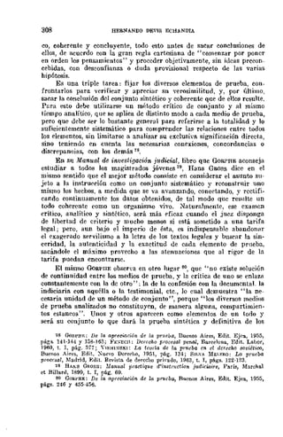 308 HERNANDO DEVIS ECHANDIA
CO, eoherente y concluyente, todo esto antes de saCar conclusiones de
ellos, de acuerdo con la gran regla cartesiana de "comenzar por poner
en orden los pensamientos" y proceder objetivamente, sin ideas precon-
cebidas, con desconfiunza o duda provisional respecto de las varias
hipótesis.
Es una triple tarea: fijar los diversos elementos de prueba, COD·
frontarlos para verificar y apreciar su verosimilitud, y, por último,
sacar la conclusión del conjunto sintético y coherente que de ellos resulte.
Para esto debe utilizarse un método crítico de conjunto y al mismo
tiempo analítico, que se aplica de distinto modo a cada medio de prueba,
pero que debe ser 10 bastante general para referirse a la totalidad y lo
suficientemcnte sistemático para comprender la~ relaciones entre todos
los elementos, sin limitarse a analizar su exclusiva significación directa,
sino teniendo en cuenta las necesarias conexiones, concordancias o
discrepancias, con los demás 78.
En S11 Manual de investigación j1ldicial, libro que GORPRE aconseja
estudiar a todos los magistrados jóvenes·9, Hans Gaoss dice en el
mismo sentido que el mejor método consiste en considerar el asunto su-
jeto a la instru('ción como un conjunto sistemático y reconstruir nno
mismo los hechos, a medida que se va avanzando, conectando, y rectifi-
cando continuamente los datos obtenidos, de tal modo que resulte un
todo coherente como un organismo vivo. ¡faturalmente, ese examen
crítico, analítico y sintético, será más eficaz cuando el juez disponga
de libertad de criterio y mucho menos si está sometido a una tarifa
legal; pero, aun bajo el imperio de ésta, es indispensable abandonar
el exagerado servilismo a la letra de los textos legales y buscar la sin-
ceridad, la autenticidad y la exactitud de cada elemento de prneba,
sacándole el máximo provecho a las atenuaciones que al rigor de la
tarifa puedan encontrarse.
El mismo (}(¡RPIIE obserya en otro lug,1r 80, que "no existe solución
de continnidad entre los medios de prueba, y la crítica de uno se enlaza
constantemente con la de otro"; la de la confcsión con la documental. la
indiciaria con aquélla o la testimonial, etc., lo cual demuestra "la ne-
cesaria unidad de un método de conjunto", porque "los diversos medios
de prueba analizados no constituyen, de manera alguna, compartimien-
tos estancos". Unos y otros aparecen como elementos de un todo y
será su conjunto lo que dará la prueba sintética y definitiva de los
18 GoRPHJi:; De la apreCÚlción de la prueba, Buenos Aires, Edit. Ejea, 1955,
págs. 141·144 y 158·163; }'¡':SECH: Derccho procesal pernU, Barcelona, Edit. La.bor,
1960, t. 1, pág. 577; VISH1:>lSKI; La teoría dc la pnlcba e'n el derecho 8oviético,
Buenos Aires, Edit. );"uevo DeredlO, 1951, pág. 134; Sil.',. MELERO: La prueba
procesal, Madrid, f~dit. Revista de derecho pri"ado, 1963, t. 1, págs. 122-123.
,9 H,.Ml GROSS: Manual practique d'instnwtio'n jl¡diciaire, París, MarchaJ
et BillanJ, 1899, t. 1, pág. 69.
80 GORPHE: De la apreoiación de la prucba, Ruenos Aires, Edjt. Ejea, 1955,
págs. 246 y 455·456.
 
