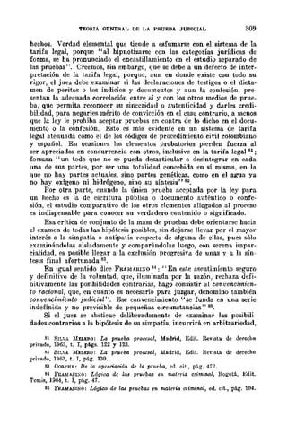TEORIA GENERAL DE LA PRUEBA JUDICIAL 309
hechos. Verdad elemental que tiende a esfumarse con el sistema de la
tarifa legal, porque "al hipnotizarse con las categorías jurídicas de
forma, se ha pronunciado el encastillamiento cn el cstudio separado de
las pruebas". Creemos, sin embargo, que se debe a un defecto de inter-
pretación de la tarifa legal, porque, aun en donde existe con todo su
rigor, el juez debe examinar si las declaraciones de testigos o el dicta-
men de peritos o los indicios y docnffientos y aun la confesión, pre-
sentan la adecuada correlación entre sí y con los otros medios de prue-
ba, que permita reconocer su sinceridad o autenticidad y darles credi-
bilidad, para negarles mérito de convicción en el caso contrario, a menos
que la ley le prohíba aceptar pruebas en contra de lo dicho en el docu-
mento o la confesión. Esto cs mils evidente en un sistema de tarifa
legal atenuada como el de los códigos de procedimiento civil colombiano
y españoL En ocasiones los elementos probatorios pierden fuerza al
ser apreciados en concurrencia con otros, inclusive en la tarifa legal 81;
fonnan "un todo que no se pueda desarticular o desintegrar en cada
una de sus partes, por ser una totalidad concebida en sí misma, en la
que no hay partes actuales, sino partes genéticas, como en el agua ya
no hay oxígeno ni hidrógeno, sino su síntesis" 82.
Por otra parte, (mando la única prueba accptada por la lcy para
un hecho es la de escritura pública o documento auténtico o confe-
sión, el estudio comparativo de los otros elementos allegados al proceso
es indispensable para conocer su verdadero contenido o significado.
Esa crítica de conjunto de la masa de pruebas debe orientarse hacia
el examen de todas las hipótesis posibles, sin dejarse llevar por el mayor
interés o la simpatía o antipatía respecto de alguna de ellas, pues sólo
examinándolas aisladamente y comparándolas luego, con serena impar-
cialidad, es posible llegar a la cxclusi6n progresiva de unas y a la sín-
tesis final afortunada 83.
En igual sentido dice FRA~1I.RIXO 81: "En este asentimienw seguro
y definitiyo de la voluntad, que, ilnminada por la razón, rechaza uefi-
nitivamentc las posihilidadcs contrarias, hago consistir al convencimien-
to racional, que, en cuanto es necesario para juzgar, denomino también
convencimiento j1tdicial". Ese convencimiento ''<se funda en una serie
indefinida y no prcvisible de pequcñas circmlstancÍas" 85.
Si el juez se abstiene deliberadamente de examinar las posibili-
dades contrarias a la bipótesis de su simpatía, incurrirá en arbitrariedad,
" SIL"A MUERO: La prueba procesa!, Madrid, Edit. Revista de derecho
privado, 1963, t. r, p:l.gs. 122 y 123.
" SIL'A MELERO: La prveba procesal, Madrid, Edit. Revista de derecho
privado, 1963, t. r, pág. 130.
83 GOn.PHE: De la apreciación de la prueba, cd. cit., pág. 472.
84 F~AMARL,O: Lógioo de las pruebas en 17UIteria crimiMl, Bogotá, Edit.
Tcmis, 19()4, t. 1, pág. 47.
85 FRAMABlNO: L6gica de las pruebas en matena orimiMI, ed. cit., pág. 104.
 