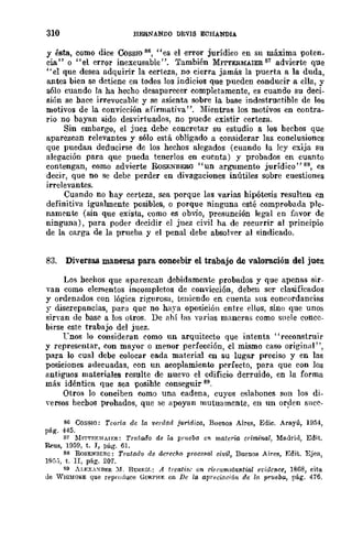 310 HERNANDO DEVIS ECHANDIA
y ésta, como dice Cossro 86, "es el error jurídico en su ma.xlma poten.
cia" o "el error inexcusable". También MITTERMAIER 87 advierte que
"el que desea adquirir la certeza, no cierra jamás la puerta a la duda,
antes bien se detiene en todos los indicios que pueden conducir a ella, y
s610 cuando la ha hecho desaparecer completamente, es cuando su deci·
sión se hace irrevocable y se asienta sobre la base indestructible de los
motivos de la convicción afirmativa ". Mientras los motivos en contra-
rio no bayan sido desvirtuados, no puede existir certeza.
Sin embargo, el juez debe concretar su estudio a los hechos que
aparezcan relevantes y sólo está obligado a considerar las conclusiones
que puedan deducirse de los hechos alegados (cuando la ley exija su
alegación para que pueda tenerlos en cucnta) y probados en cuanto
contengan, como advierte RoSENBERO "un argumento jurídico" 88, es
decir, que no se debe perder en divagaciones inútiles sobre cuestiones
irrelevantes.
Cuando no hay certeza, sea porque las varias hipótesis resulten en
definitiva igualmente posibles, o porque ninguna esté comprobada ple-
namente (sin que exista, como es obvio, presunción legal en flivor de
ninguna), para poder decidir el juez civil ha de recurrir al principio
de la carga de la prueba y el penal debe absolver al sindicado.
83. Diversas maneras para concebir el trabajo de valoración del juez
Los hechos que aparezcan debidamente probados y que apenas sir-
van como elementos incompletos de convicción, deben ser clasificados
y ordenados con lógica rigurosa, teniendo en cuenta sus concordancias
r discrepancias, para que no haya oposición entre ellos, sino que unos
sirvan de base a los otros. De ahí hlS yarias maneras como suele conce-
birse este trabajo del juez.
rnos lo consideran como un arquitecto que intenta "reconstruir
y representar, con mayor o menor perfección, el mismo caso original",
para lo cual debe colocar cada material en su lugar preciso y en las
posiciones adecuadas, con un acoplamiento perfecto, para que con los
antiguos materiales resulte de nuevo el edificio derruido, en la forma
más idéntica que sea posible conseguir 89.
Otros lo conciben como una cadena, cuyos eslabones son los di-
yersos hechos probados, que se apoyan mutuamente, en un orden sncc-
86 COSSIO: Teoría. de la. verdad juridica, Buenos Aires, Edic. Arayú, 1954,
pág. 445.
87 Ml'ITF.R~¡ATF.R: Tratado de la pmeba el! materi{l. criminal, Madrid, Edit.
Reus, 1959, t. I, Vág. 61.
88 ROSENIlEll.G: Tratado <le derecho procesal civil, Buenos Aires, Edit. Ejea,
1'5:;, t. Ir, pág. 207.
89 AJ.F.XA'>:DER ::1. Bmwlf.: A trcatigc on cirrumstantial et'idence, 1BúS, cita.
de V¡(]MO~E que reproduce GORPHY. en De la Gllreclaóón de ¡(! prueba, pá.g. 476.
 