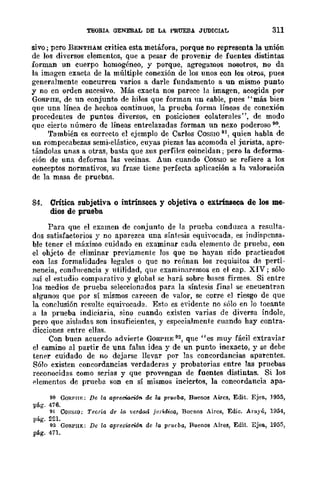 TEORIA OENERAL DE LA PRUEBA JUDICIAL 311
sivo; pero BENTHAM critica esta metáfora, porque no representa la unión
de los diversos elementos, que a pesar de provenir de fuentes distintas
forman un cuerpo homogéneo, y porque, agregamos nosotros, no da
la imagen exacta de la múltiple conexión dc los unos con los otros, pues
generalmente concurren varios a darle fundamento a un mismo punto
y no en orden sucesivo. Más exacta nos parece la imagen, acogida por
GORPllE, de un conjunto de hilos que formaD un cable, pues "más bien
que una línea de hechos continuos, la prueba forma líneas de conexión
procedentes de puntos diversos, en posiciones colaterales", de modo
que cierto número dc líneas entrelazadas forman un nexo poderoso 90.
También es correcto el ejemplo de Carlos CassIO 91, quien habla de
un rompecabezas semi-elástico, cuyas piezas las acomoda el jurista, apre-
tándolas unas a otras, basta que sus perfiles coincidan; pero la deforma-
ción de una deforma las vecinas. Aun cuando CasaIO se refiere a los
conceptos normativos, su fruse tiene perfecta aplicación a la valoración
de la masa de pruebas.
84. Crítica. subjetiva o intrínseca. y objetiva o extrinseca. de los me-
dios de prueba
Para que el examen de conjunto de la prueba conduzca a resulta-
dos satisfactorios y no aparezca una síntesis equivocada, es indispensa-
ble tener el máximo cuidado en examinar cada elemento de prueba, con
el objcto de eliminar previamente los que no hayan sido practicados
con las formalidades legales o que no reíman los requisitos de perti-
nencia, condu('encia y utilidad, que examinaremos en el cap. XIV; sólo
l1sí el estudio comparativo y global se hará sobre bases firmes. Si entre
los medios de prueba seleccionados para la síntesis final se encuentran
algunos que por sí mismos carecen de valor, se corre el riesgo de que
la conclusi6n resulte equiyocada. Esto es eyidentc no sólo en Jo tocante
a la prueba indiciaria, sino cuando existen varias de diversa índole,
pero que aisladas son insuficientes, y especialmente cuando hay contra-
dicciones entre ellas.
Con buen acuerdo advierte GúRPHE 92, que "es muy fácil extraviar
el camino al partir de una falsa idea y de un punto inexacto, y se debe
tener cuidado de no dejarse llevar por las concordancias aparentes.
S610 existen concordancias verdaderas y probatorias entre las pruebas
reconocidas como serias y que proVl.'ngan de fuentes distintas. Si los
"lementos de prueba son en sí mismos inciertos, la coneordancia apa·
90 Go:RPJIE; De la aprCeWrn10 de la prueba, Bucnos Aire.'!. Edlt. Ejea., J955,
pág. 476.
91 00;;;;10; Teoría de la verdad jurídica, Buenos Aires, Edle. Arayú, 1954,
plÍ.g. 221.
9Z GOB.PIU;; De la aprecWrnn. de la prufba, Buenos Ah'cs, Edit. Ejea., 1955,
pág. 471.
 