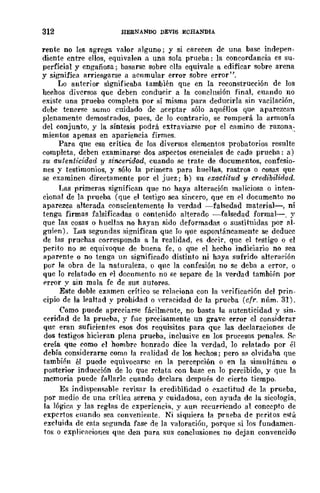 312 HERNANDQ DEVIS ECHANDIA
rente no les agrega valor alguno; y si carecen de una base indepen.
diente entre ellos, equivalen a una sola prueba: la concordancia es su-
perficial y engañosa; basarse sobre ella equivale a edificar sobre arena
y significa arriesgarse a acumular error sobre error".
Lo anterior significaba también qne en la reconstrucción de los
hechos diversos que deben conducir a la conclusión final, cURndo no
existe una prueba completa por sí misma para deducirla sin vacilación,
debe tenr:rse sumo cuidado de aceptar sólo aqnéllos qUE', aparezcan
plenamente demostrados, pues, de lo contrario, se romperá la armonía
del conjunto, y la síntesis podrá extraviarse por el camino de razona-
mientos apenas en apariencia firmes. .
Para que esa crítica de los diversos elementos probatorios resulte
completa, deben examinarse dos aspeetos esenciales de cada prucha.: a)
su autent1·cidad y sincerid.ad, cuando se trate de documentos, confesio-
nes y testimonios, y sólo la primera para huellas, rastros o cosas que
se examinen directamente por el juez; b) su exact-itud y credibilidad.
Las primeras significan que no haya alteración maliciosa o inten-
cional de la prueha (que el testigo sea sincero, que en el documento no
aparezca alterada conscientemente la verdad -falsedad material-, ni
tenga firmas falsificadas o contenido alterado -falsedad formal-o y
que las cosas o huellas no hayan sido deformadas o sustituidas por al-
guien). Las segundas significan que lo que espontáneamente se deduce
de las pruehas corresponda a la realidad, es derir, que el testigo o el
perito no se equivoque de bnena fe, o que el hecho indiciario no sea
aparente o no tenga un significado distinto ni haya sufrido alteraeión
por la obra de la naturaleza. o qne la confesión no se deba a error, o
que lo relatado en pI documento no se separe de la verdad también por
Prror y sin mala fe de sus autores.
Este doble examen crítico se relaciona con la Vf>rificación del prin-
cipio de la lpaltad y prohidad o ,"eracidad de la prueba (cfr. núm. 31).
Como puede apreciarse fácilmcnte, no basta la autenticidad y sin_
ceridad de la prueba, y fue precisamente un grave error el considerar
que eran suficientes esos dos requisitos para que las declaraciones de
dos testigos hicieran plena prueba, inclusive en los procesos ppnales. Rc
creía que como el hombrc honrado dice la verdad, 10 relatado por él
debía considerarse como la n-alidad de los hechos; pero s~ olvidaba que
tambirn él puede equivocarse en la percepción o en la simultánea o
posterior inducción de lo que relata con base en 10 percibido, y que la
memoria puede fallarle cuando declara después de cierto tiempo.
Es indispensable revisar la credibilidad o exactitud de la prueba,
por medio de una crítica serena y cuidadosa, con ayuda de la sicología,
la lógica y las reglas de experiencia, y aun recurriendo al concepto de
expcrtos cuando sea conveniente. Ni siquiera la prneba de peritos está
excluida de esta segunda fase de la valoraci6n, porque si los fundamen-
tos o explicaciones que den para sus conclusiones no dejan convencido
 
