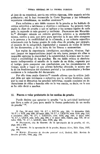TEORIA GENERAL DE LA PRUEBA JUDICIAL 313
al juez de su exactitud, previa esa crítica rigurosa, debe negarle mérito
probatorio; así 10 ban reconocido la Corte Suprema y los tribunales
superiores colombianos, en mucbas ocasiones 93.
Para referirse a este doble examen de la prueba se ba bablado de
critica subjetiva o intrínseca y objetiva o extrínseca. La primera varía
según la clase de prueba a que se aplique y las normas legales de cada
país; la seguuda cs más general y uniforme. FRAMARINO DEI MALATES-
TA 94 distingue además un criterio genérico, relativo a la atestación
misma, cscrita u oral, que sirve para apreciar la fe que debe otorgarse
a la persona y la credibilidad de lo afirmado, y un criterio específico
relacionauo con la forma propia de cada clase de prueba, por ejemplo,
el examen de la integridad, regularidad y ausencia de vicios de forma
de los documentos, y de la letra de las firmas o manuscritos.
Las reglas de experiencia (sicológicas, sociológicas, técnicas, lógi-
cas) juegan un importantísimo papel en esta tarea, porque sin ellas es
imposible apreciar la sinceridad y la autenticidad, lo mismo que la exac-
titud o creuibilidad de las pruebas. En esa doble crítica es absoluta-
mente indispensable el estudio de la razón de su dicho, expuesta por
el testigo, para comparar sus conclusiones con las circunstancias de
ticmpo, modo y lugar en que afirma haberlas obtenido, lo mismo que
la de los fundamentos del dictamen pericial y los antecedentes y bechos
coetáneos a la redacción del documento.
Por ello tiene razón GORPI1E IH'i cuando afirma que la crítica judi-
cial debe ser más intrínseca o subjetiva que la crítica histórica, razón
por la cual se descartan las pruebas indireetas, cuando consisten en de-
claraciones de oídas o basadas sólo en la voz común, es decir, en lo que
se ha oído decir a mucbos.
85. Fuerza o valor probatorio de los medios de prueba
Puede decirse que apreciar la prueba "es la actividad intelectual
que lleva a cabo el jucz para medir la fuerza prohatoria de un medio
de prueba" 96.
93 Cas., 30 abril 1942, "6. J.", t. LIVbI., pág. 198; 11 diciembre 1945,
"O. J.", t. LIX, pág. 839; 29 mayo 1954, "6. J.", t. LXXVn, núm. 2141, pág. 714;
2 setiembre J954, "O. J.", t. LXXVIII, núm. 2]46, pág. 549; 3 mayo ]955,
"6. J.", t. LXXX, núm. 2]54, pág. 283, Y 11 mayo 1955, ibidom, pág. 736; 20 oc·
tubre ]955, "6. J.", t. LXXXI, núm. 2159, pág. 451.
H FJA~!"-IU:<:O, cita de OORPHE: De la apreciación d6 la prueba, cd. cit.,
págs. 204 y 205.
J¡; GORPHF.: De la apreciación de la prueba, Buenos Ai,('s, Edit. Ejea, 1955,
IJij,g. 146.
96 K¡S('H: Elf'mcntos de derecho prOCésal ciril, :ludrid, Edil. R{wista de
derecho privado, 1940, pág. lfJ9.
 