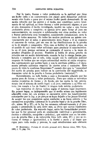 314 BERNANDO DEVIS ECBANDIA.
Por lo tanto, fuerza o valor probatorio es la aptitud que tiene
un hecho (sólo o en concurrencia con otros) para rkmostrar j1tdicial-
mente otro hecho o para que el mismo hecho quede demostrado. Si un
medio aducido por las partes o el hecho que constituye carece total-
mente de tal aptitud, DO tiene fuerza o valor probatorio alguno; si por
sí sólo demuestra el hecho investigado, tendrá un valor o una fuerza
probatoria plena o completa j si apenas sirve para llevar al juez ese
convencimiento, en concurso o colaboración con otros medios, su valor
o fuerza probatoria será incompleto, considerado aisladamente, pero lo
tiene de todas maneras. No todos los medios producen un mismo COll-
ycncimiento por sí solos, y generalmente para llegllr a él se requiere
el concurso de varios; por eso una de las clasificaciones de la prllt>ba
es la de simple y compuesta. Otra cosa es hablar de prueba plena, en
el scntido de que tiene valor suficiente para producir el convencimien-
to en el juez, porque entonces se contempla el acervo o la masa de
pruebas allegadas al proceso. También se habla de plena prueba en
relación con un medio determinado, cuando la lcy le otorga fuerza pro·
hatoria o completa por sí solo, como sucede con la confesión judicial
respecto de hechos que no exigen solemnidad eserita ni están exceptua.
dos expresamente por norma legal, y con la escritura pública o el docu-
mento privado auténtico respecto de ciertos actos o contratos. Este
punto de vista lo confiITIIa RoSENBERG 97 cuando dice que la "capacidad
del medio de prueba para influir en la convicción del magistrado, se
denomina valor de la prueba o fuerza probatoria (material) ".
Naturalmente, no todo hccho o cosa o documento aducido por las
partes goza de fuerza o valor probatorio. Para que exista se necesitan
ciertos requisitos de forma y de fondo, sin los cuales la ley, previa-
mente (en el sistema de tarifa legal) o el juez, conforme a su libre eri-
t('rio (en cuanto a los de fondo) le niegan todo mérito probatorio.
Los requisitos de forllla nrían según el sistema legal imperant.c.
En primer lugar, es indispensable Que el medio mismo sea legalmente
admisible como tal, ora porque se encuentra entre los taxativamente
autorizados por la ley, o ya porque se haya dejado a los jueces libertad
de acoger los que consideren aptos conforme a su buen criterio y Jos
encuentren aceptables (sistemas de la prueba legal y de la prueba libre,
cfr., nÚms. 26 y 27); si la ley los enumera exhaustivamente y el pro-
puesto o presentado no está entre esos, es obvio que carece legalmente
de valor probatorio. En segundo lugar, están las formalidades prescri-
tas por la ley procesal para sn producción (solicitud o presentación,
decreto o admisión, recepción () práctica), que existen aun en los siste-
mas de prueba lihrc y de valoración libre (cfr. núm. 27) y que se re·
fieren al tiempo y oportunidad, a la forma o modo y al lugar que
rigen para cada medio y prOfeso, lo cual estudiaremos más adelante
91 RQSE~BER(¡: TratadQ de derecho procesal cit'iI, llu('nos Aire~, Edit. Ejcn,
1955, t. n, pág. ~01.
 