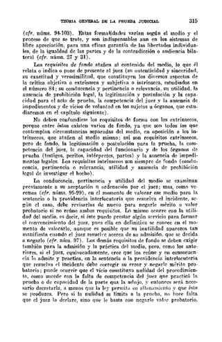 TEOBIA GENERAL DE LA PRUEBA JUDICIAL 315
(cfr. núms. 94-103). Estas formalidades varían seglÍn el medio y el
proceso de que se trate, y son indispensables aun en los sistemas de
libre apreciación, para una eficaz garantía de las libertades indiyidua-
les, de la igualdad de las partes y de la contradicción o audiencia bila-
teral (cfr. nÚms. 21 y 31).
Los requisitos de fondo atañen al contenido del medio, lo que pI
relata o indica o pone de presente nI juez (su autenticidad y sinceridad,
su exactitud y verosimilitud, que constituyen los diversos aspectos de
la Crítica objctiva o extrínseca y subjetiva o intrínseca, estudiados en
el número 84; su conducencia y pertinencia o relevancia, Sll utilidad. la
ausencia de prohibición legal, la legitimación y postulación y la capa-
cidad para el acto de prueba, la competencia del juez .v la ausencia de
impedimentos y de vicios de voluntad en los sujetos u órganos, que estu-
diaremos en el capítulo siguiente).
No deben eonfundirftc los requisitos de forma con los extrínsecos,
porque entre éstos existen varios de fondo, ya que son todos los que
contemplan circunstancias separadas del medio, en oposición a los in-
trínsecos, que atañen al medio mismo; así son requisitos extrínsecos,
pero de fondo, la legitimación o postulación para la prueba, la com-
petencia del juez, la capacidad del funcionario y de los órganos de
prueba (test.igos, peritos, intérpretes, partes) y la ausencia de impedi-
mentos legales. l¡os requisitos intrínsecos son siempre de fondo (condu-
cencia, pertinencia o relcvancia, utilidad y ausencia de prohihición
legal de investigar el hecho).
La conducencia, pert.inencia y ut.ilidad del medio se examinan
previamente a su aceptación n ordenación por el juez; mas, como vc-
remos (cfr. núms. 95-99), en el momento de "alorar ese medio para la
sentencia o la f¡rovidencia interJocutoria que resuelva el incidente, I>e-
gún el caso, debe revisarlas de nue"o para negarle mérito o valor
probatorio si no reúne amhos requisitos. Lo mismo ocnrre con la utili-
dad del medio, es decir, si éste puede prestar all!:ún sf'rvicio para formar
el conyencimi<:'nt.o del juez, pues ella en definitiva se conoce en el mo-
mento de valorarlo, aunque es posible que su inutilidad aparezca tan
mllnifiesta cuando el juez re..<meb·e acerca de su admisión, que sc decida
a negarlo (cfr. núm. 97). Los demás requisitos de fondo se deben exigir
también para la admisión y la práctica (h-l medio, pero, como los ante-
riores, si el juez, equivocadamente, cree que los reúne y en consecuen-
cia lo admit.e y practica, en la sentencia o la pro'idencia interlocutoria
que resuelva el incidente deb2 corregir su error y negHrle mrrito pro-
hatorio; puede OCurrir que el vicio constituya nulidad del procedimien-
to, como sucede con la falta de compctencia del juez que practicó IR
prueba o de capaeidad de la parte qua la adlljo, ~- entonces será nece-
sario decretarla, a menos que la ley permita :;11 allanamiento y que éste
se produzca. Pero si la nulidad se limita a la prneba, no hace falta
que el juez la derlare, sino que le basta eon negarle vabl' probatorio.
 