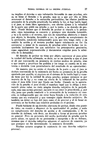 TEORIA GENERAL DE LA PRUEBA JUDICIAL 37
no implica el derecho a una valoración favorable de esas pruebas, esto
es, se tiene el derecho a la prueba, mas no a que por ella sc deba
reconocer el derecbo o la excepción pretendidos; los cfectos jurídicos
procesales de la prueba practicada los señala la ley, si hay tarifa legal,
o el juez, si tiene libre apreciación; son efectos ajenos a la voluntad
de la parte que pidi6 esa prueba y, por lo tanto, a su derecho de pro-
bar). Puede decirse que el dcrecbo de probar se vincula a la preten-
sión, cuya naturaleza es concreta y persigue una decisión favorable,
y no a la acción o al recurso, que son de naturaleza abstracta y tienen
por objeto la decisión, favorable o no; la prueba es complemento de
la pretensión, condición indispensable para que ésta tenga éxito, y en
cambio la acción y el recurso pueden lograr cabalmente su fin (la
sentencia) a pesar de la ausencia de pruebas sobre los hechos (se re-
querirán únicamente las que satisfacen los presupuestos procesales,
como capacidad, representación y documentos exigidos para la admi-
sión de la demanda).
El derecho de probar no tiene por objeto convencer al juez sobre
la verdad del hecbo afirmado, es decir, no es un derecho a que el jnez
se dé por convencido en presencia de ciertos medios de prueba, sino
a que acepte y practique los pedidos y los tenga en cuenta en la sen-
tencia o decisión (con prescindencia del resultado de su apreciación).
De manera que no existe el derecho de la parte a que el juez se
declare convencido de la existencia del hecho en presencia de la prueba
aportada por aquélla, ni siquiera en el sistema de la tarifa legal y cuan-
do tiene por ley la calidad de plena prueba; porque entonces es por
imperio de la ley y no como un efecto dc la voluntad dc las partes
como el juez dcbe tener por fijado ese hecho. Cuando en la aprecia-
eión de la prueba el juez olvida el mandato legal que lo obliga a reco-
nocerle pleno valor, no viola ningún derecho subjetivo de la perjudi-
cada, sino una norma procesal; incurre PD un error in procedendo, y, por
ello, para que pueda conducir a la revocación de la sentencia en rasa-
ción, es indispensable que ese prror haya nevado a la violaeión dc otra
norma que sea snstancial y que consagrc algún derecho subjetiyo. Es
también un deber ex rege del juez, como el de pro....per y el dc hasar su
sentencia en los hechos que resulten probados en pI proceso.
Puede hablarse de un derecho abstracto de probar, desde otro punto
de "ista: en cuanto a disponer de la oportunidad de probar, y sería
un complemento del derecho de acción y de contradicción, o de su
dcrecbo dc defensa, vale df>cir, un derecho a llevar al proceso prueb!ls
PD general. Pero en prrsencia del mcdio particular de prueba que la
parte aduce, en apoyo de su pretensión o excepción o de su defensa,
creemos que el derecho subjetivo adquiere el carácter dc concreto, ya
que ,persigne un fin determinado: la senteneia favorable.
Muchos autores aceptan la existencia de este dcrecho subjetiyo
procesal:
 