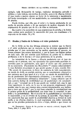 TEQRlA GENERAl, DE LA l'RUEBA JrDlCIAL 317
ejemplo, toda declaración de testigo, cualquier documento privado o
público, y todo indicio, son medios de prueba; pero si de ellos no deduce
el juez razón o motivo alguno en favor de la existencia o inexistencia
del hceho investigado o de sus modalidades, no contendrán argumentos
de prueba.
Puede decirse, por ello, que el valor o la fuerza probatoria de un
medio de prueba aislado o de un conjunto de medios, depende de los
argumentos dc prueba que de él o de ellos se deduzcan.
En cuanto a la naturaleza de esos argumentos de prueba y la forma
como actúan para producir la convicción del juez, nos remitimos a lo
expuesto en los núms. 78 y 84.
87. Grados y límites de la fuerza o el valor probatorio
De lo dicho en los dos últimos números se deduce que la fuerza
o el valor probatorio quc se encierra en los diversos argumentos de
prueba que el jucz cncuentra en los medios aportados al proceso, no
tienen siemprc una misma intensidad, y, por lo tanto, sus límites varían
en cada caso. En cste scntido suele hablarse de grados de la eficacia
probatoria o de la fuerza o el valor probatorio de la prueba.
La iutensidad de la fuerza o eficacia probatoria que el juez en-
cuentra en el proceso, una vez ejecutadas las operaciones mentales re-
queridas para su apreciación, será igual al efecto que ella producirá
en su conciencia. FRAMARlNQ DEI MAI..ATESTA 101 resume admirablemen-
te esas distintas¡ situaciones en que puede quedar el juez, cuando dice:
"En estado de ignorantia, es decir, de ausencia de todo conocimiento;
en estado de duda, cn sentido estricto, que es conocimiento alternati"vo.
quc encierra en sí por igual el si y el no; en estado de probabilidad, o
sea de predominio del conocimiento afirmativo, r en estado dl~ certeza,
que es el conocimiento afirmativo triunfante". Luego advierte que es
más correcto hablar de credibilidad que de posibilidad o de verosimili-
tud, y que "verosímil no es lo que puede ser verdad real, sino 10 que
ticne apariencifl de scrlo, no lo que se nos presenta simplemente como
posible, sino lo que, por rawnes más o menos determinadas, nos inclina-
mos a creer que es real"; por lo cual hace coincidir la verosimilitud con
el primer grado de la probabilidad, que tiene tres: lo verosímil, lo pro-
bable y lo probabilísimo. En el reverso de la probabilidad se encuentra
lo improbable, y en el reverso de la certeza, lo increíble. Para llegar a
esa conclusión hay que medir la credibiUdad objetiva y formal de cada
medio y su eficacia objetiva, lo cual representa una doble valoración,
que en las pruebas personales se ('leva a triple, debido a que tienen un
101 FRAMA&lNO; Lógica de las pruebas en materia aimi¡¡(}./, Bogotá, Edit.
Temis, 1964, t. 1, págs. 69·74.
 