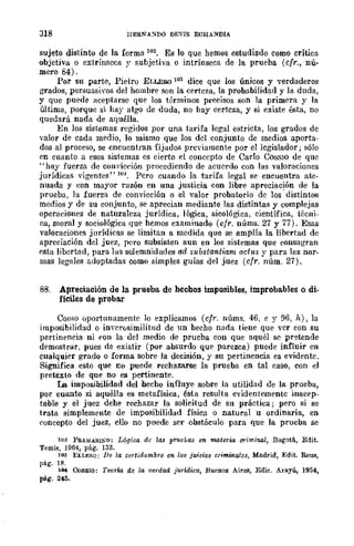 318 HERNA~DO DEVIS ECHA:-lDIA
sujeto distinto de la forma 102. Es lo que hemos estudiado como crítica
objetiva o extrínseca y subjetiva o intrínseca de la prueba (cfr., nú~
mero 84).
Por su parte, Pietro ELLERO 103 dice que los únicos y verdaderos
grados, persunsiyos del hombre son la certeza, la probabilidad y la duda,
y que puede aceptarse que los términos precisos son la primera y la
última, porque si hay algo de duda, no hay certeza, y si existe ésta, no
quedará nada de aquélla.
En los sistemas regidos por una tarifa legal estricta, los grados de
valor de cada medio, lo mismo que los del conjunto de medios aporta-
dos al proceso, se encuentran fijados previamente por el legislador ; sólo
en cuanto a esos sistemas es cierto el concepto de Carlo COSSIO de quc
"hay fuerza de con'iceión proccdiendo de acucrdo con las valoraciones
jurídicas vigentes" 104. Pcro cuando la tarifa legal se encuentra ate-
nuada y con mayor razón en una justicia con libre apreciación de la
prueba, la fuerza de convicción o el valor probatorio dc los' distintos
medios y de su conjunto, se aprecian mediante las distintas y complejas
operaeiones de naturaleza jurídica, lógica, sicológica, científica, técni-
ca, moral y sociológica que hemos examinado (cfr. núms. 27 y 77). Esas
valoraciones jurídica.<: se limitan a medida que se amplía la libertad de
apreciación del juez, pcro subsisten aun en los sistemas que consagran
csta libcrtad, para las solemnidades ad substantiarn acflts y para las nor-
mas legales adoptadas como simples guías del juez (cfr. núm. 27)_
88. Apreciación de la prueba de hechos imposibles, improbables o di-
fíciles de probar
Como úportunamentc lo explicamos (cfr. núms. 46, e y 96, h), la
imposibilidad o inverosimilitud de un hecho nada tiene que vcr con su
pertineneia ni <,on la del medio de prueba con que aquél se pretende
demostrar. pues de existir (por absurdo que parezca) puede influir en
cualquier grado o forma sobre la decisión, y su pertinencia es evidente.
Significa esto que I!O puede rechazarse la prueba en tal caso, con el
pretexto de que no es pertinente.
La impilsibilidad del hecho influye sobre la utilidad de la prueba,
por cuanto si aquélla es metafísica, ésta resulta evidentemente inacep-
table y el juez dehe rechazar la solicitud de su práctica; pero si se
trata simplemente de imposibilidad física o natural u ordinaria, en
concepto del juez, ello no puede ser obstáculo para que la prueba se
1{>2 FRAM4R¡I"O: Lógica dc las pruebas 1m materia criminal, B()gDt1i., Edit.
Temis, 1964, pág. 133.
lOO ELLERO; De la certid¡¡mbre 011. los juicios criminales, Madrid, Edit. Reus,
pág. 18.
llH CoSSIO: Teorw de la verdad jurídica, Buenos Aires, Edic. Arayú, 1954,
pág. 245_
 