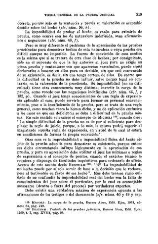 TEORIA OENERAL DE LA PRUEBA JUDICIAL 319
decrete, porque sólo en la sentencia y previa su valoración es aceptable
decidir sobl'e tal hecho (cfr. núm. 96, h).
La imposibilidad de probar e~ hecho, es razón para eximirlo de
prueba, como ocurre con los de naturaleza indefinida, sean afirmacio-
n~s o negaciones (cfr. núm. 46, f).
Pero es muy diferente el problema de la apreciación de las pruebas
practicadas para demostrar hechos de esta naturaleza o cuya prueba era
difícil aunque no imposible. 1,a fuerza de convicción de esos medios
es la misma que si se tratara de otra clase de hechos; por consiguiente,
sólo en el supuesto de que la ley autorice al juez para no exigir su
plena prueba y contentarse con que aparezcan vcrosímiles, puede aquél
declararlos o basarse en ellos para su decisión, sin que esté convencido
de su existencia, es decir, sin que tenga certeza de ellos. De suerte que
la dificultad en la prueba no dehe influir, salvo norma legal en con-
trario, en la valoración de la practicada. Su imposibilidad (no su difi-
cultad) ticne otra consecuencia muy distinta: invertir la carga de la
prueba, como sucede con las negaciones indefinidas (cfr. núm. 46, f, y
132, p). Cuando el juez tenga conocimientos de una regla de experien-
cia aplicable al caso, puede servirle para formar su personal convenci-
micnto, pese a la insuficiencia de la prueba, pero se trata de una regla
general, como muchas vcces lo hemos dicho, y no de aplicación exclusiva
a los casos en que esa deficiencia se deba a dificultad en la prneha mis-
ma. En este sentido aclaramos el concepto de MICIIELI 1M, cuando dice:
"I'a simple dificultad de la prucha no es de por sí sufieiente para des-
plazar la regla de juicio, porque, a lo más, la misma podrá sugerir al
magistrado aquella regla de experiencia, en virtud de la cual él estará
en condiciones dc formar la propia convicción' '.
Otra cosa es la improbabilidad o imposibilidad física del hecho ob-
jeto de la prueba aducida para demostrar SU existencia, porque enton-
ces dicha circunstancia influye lógicamente en la apreciación de esa
prueba, y para su apreciación debe utilizar el juez las máximlls o reglas
de experiencia o el concepto de peritos, cuando el carácter técnico lo
requiera y disponga de facultades inquisitivas para ordcnarlo de oficio.
Acerca de este asunto decía BENTHAM 106: "4Q La improbabilidad de
un hecho puede por sí sola servir dc base a la decisión que lo rechaza,
pese al testimonio en favor de ese hecho". Mas debe tenerse sumo cui-
dado de no confundir la improbabilidad real del hecho con la falta de
conucimientos del juez sobre el particular, por lo cual es aconsejable
asesorarse (dentro o fuera del proceso) por verdaderos expertos.
Debe existir una verdadera máxima de experiencia opuesta a las
afirmaciones de los testigos o del documento (cfr. nÚms. 40 y 49 Y cap.
105 MICHELI: La oorga de la prveba, Buenos Aires, Edit. Ejea, 1961, nú-
mero 54, pág. 349.
106 BE:<ITllAM: Tratado de 1M prvebas judiciales, Buenos Aires, Edit. Bjca,
1959, t. I, cap. XVlII, pág. 98.
 