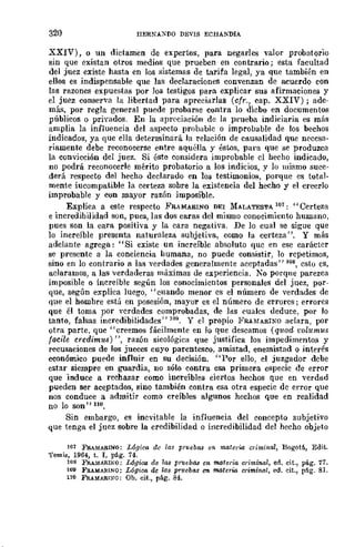 320 HERNÁX[JO DEVIS ECHANDIA
XXIV), o un dictamen de expertos, para negarles valor probatorio
sin que existan otros medios que prueben en contrario; esta facultad
del juez existe hasta en los sistemas de tarifa legal, ya que también en
ellos es indispensable que las declaraciones convenzan de acuerdo con
las razones expuestas por los testigos para explicar sus afirmaciones y
el juez conserva la libertad para apreciarlas (cfr., cap. XXIV); ade-
má.'l, por regla general puede pl'obarse contra lo dicho en documentos
públicos o privados. En la apreciación de la prueba indiciaria es más
amplia la influencia del aspecto probable o improbable de los bechos
indicados, ya que ella determinará la l'elación de causalidad que necesa-
riamente debe reconocerse entre aquélla y éstos, para que se produzca
la convicción dcl juez. Si ést~ considera improbable cl hecho indicado,
no podrá reconocerle mérito probatorio a los indicios, y lo mismo suce-
derá respecto d~l hecho declarado en los testimonios, porque es total-
mente iucompatible la certeza sobre la existencia del hecho y el creerlo
impl'Obable y con mayor razón imposible.
Explica a este respecto FRAMARINO DEI 1lALATESTA 11)1: "Certeza
e incredibilidad son, pues, las dos caras del mismo conocimiento humano,
pues son la cara positiva y la cara negativa. De lo cual se sigue que
lo increíble presenta naturaleza subjetiva, como la certeza". Y más
adclante agrega: "Si existc un increÍblc absoluto quc en ese caráctcr
se prescnte a la conciencia humana, no puede consistir, lo repetimos,
sino en lo contrario El las verdades generalmente aceptadas" 108, csto es,
aclaramos, a las verdaderas máximas de experiencia. No porqne parezca
imposible o increíble según los conocimientos personales del juez, por-
que, según explica luego, "cuando menor es el número de verdades dc
que el hombre está en posesión, mayor es el número de errores; errores
que él toma por verdades comprobadas, de IIlS cuales ueduce, por Jo
tanto, falsas incredibilidades" 109. Y el propio FRHfARINO aclara, por
otra parte, quc "creemos fácilmente en lo que deseamos (quod 1:olumus
facile credim¡¡.s) ", razón sicológica que justifica los impedimentos y
recusaciones de los jueces cuyo parentesco, amistad, enemistad o interés
cconómico puede influir en su decisión. "Por ello, el juzgador debe
estar siempre en guardia, no sólo contra esa primera especie de error
que induce a rechazar como increíbles ciertos hechos que en verdad
pueden ser aceptados, sino también contra esa otra especie de error que
nos conduce a admitir como creíbles algunos hechos que en realidad
no lo son" no.
Sin embargo, es inevitable la influencia del concepto subjetivo
que tenga el juez sobre la credibilidad o irlcredibilidad del hecho objeto
101 FRAMARINO: Lógic-a dc lag prueba.'J en materw criminal, Bogotá, Edit.
'l'emis, 1964, t. I, pág. 74.
108 FRA1>IARL"X{I: Lógica de la8 prueba.a en materia criminal, ed. cit., pá.g. 77.
lO) FRAMAIl.INO: Lógioo de las pruebas en materia criminal, ed. cit., pflg. 8l.
110 FRAMARI:>;O: Oh. cit., pág. 84.
 