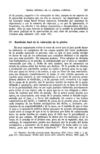 TEOlUA a~:-;ERAL DE LA PRUEBA JUDICIAL 321
de la prueba, respecto a la valoración de ésta, porque es un aspecto de
la operación sicológica que en ella se encierra. Lo importante es que
tal concepto tenga bases firmes objetivas, formadas por máximas de
experiencia ° con la asesoría de expertos, y no por la ignorancia, el
fanatismo, los afectos o los deseos conscientes o inconscientes del juz-
gador. Sólo de esta manera se disminuye cn lo posible la probabilidad
del error judicial en la apreciación de esta clase de pruebas, como lo
veremos más adelante (cfr. núm. 93).
89. Resultado final de la. valoración de la prueba
Es muy importante evitar el error dc creer que el juez puede basar
su sentencia en cualquiera de los cuatro grados del valor probatorio
de la prueba aportada al proceso; esto es, que el juez pueda decidir
en favor de una de las soluciones que considera dudosas o de aquélla
que cree más probable. De ninguna manera. Para adoptar su decisión
con fundamento en la prueba, es indispensable que el juez se considere
convencido por ella, o, dicho de otra manera, que se encuentre en
estado de certeza sobre los hechos que dcclara. Si la prueha no alcanza
a producirle esa convicción, porque no existe o porque pesa en su espí-
ritu por igual en favor y en contra, o más en favor de una conclusióu,
pero sin despejar completamente la duda, le está vedado apoyarse en
aquélla para resolver, y, por consiguiente, si se trata de proceso penal,
deberlÍ absolver al sindicado, y si de proceso civil, recurrirá a la regla
de la carga de la prueba, que le permite decidir en contra de la parte
obligada a aportarla; pero entonces su sentencia no se basa en la duda
ni en la probabilidad, sino en esa regla jurídica elaborada precisamente
para cvitar el non liquet, esto es, para que no se vea obligado a abstc-
nerse de resolver por falta de prueba. En lo penal puede decirse que
opera, en consecuencia, una carga de la prueba, contra el Estado repre-
sentado por d juez y a favor del sindicado, cm cuanto a los hechos
constitutivos del delito, y también de carga de la prueba para el sindi-
cado respecto de los hechos exculpativos del delito, e, inclusive, ate-
nuantes de su responsabilidad y de la pena, en el sentido de que si bien
el juez y el ministerio público deben proG.urar su prueba oficiosamente,
aquél corre el riesgo de que si no la obtienen por falta de colaboración
suya, no serán tenidos en cuenta para el fallo que lo perjudicará, a
pesar de que existan. El principio in dubio pro reo sustituye el de la
carga de la prueba en el primer caso, pero no en el segundo; mas, sin
embargo, lo complementa, puesto que bastaría que la prueba del hecho
exculpativo o atenuante de la pena suministre la duda sobre su exis-
tencia, para que sea necesario absolverlo 111. Hac~ más de un siglo
111 FE~ECH: Derecho prousa¡ penal, Ba.rcelona, Edit. Labor, 1960, t. 1, pá-
gina 577; SIRACUSAIfO: Studi.Q 8"Illla prova delle esimC1lti, Milano, 1959, págs. 19
 