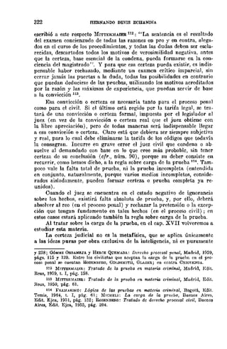 322 HERNANDO DEVIS ECBANDIA
escribió a este respecto ]l,{ITTER~aIER 112: "La senteneia es el resultado
del examen concienzudo de todas las razones en pro y en contra, alega-
dos en el curso de los procedimientos, y todas las dudas deben ser escla-
recidas, descartados todos los motivos de verosimilidad negativa, antes
que la certeza, base esencial de la condena, pueda formarse en la con-
ciencia del magistrado' J. Y para que esa eerteza pueda existir, es indis-
pensable haber rechazado, mediante un examen crítico imparcial, sin
cerrar jamás las puertas a la duda, todas las posibilidades en eontrario
que puedan deducirse de las pruebas, utilizando los motivos acreditados
por la razón y las máximas de experiencia, que puedan servir de base
a la convicción 113.
Esa convicción o certeza es necesaria tanto para el proeeso penal
como para el civil. Si el último está regido por la tarifa legal, se tra-
tará de una convicción o certeza formal, impuesta por el legislador al
juez (en vez de la convicción o certeza real que el juez obtiene con
la libre apreciación), pero de todas maneras será indispensable llegar
a esa convicción o certeza. Claro está que debiera ser siempre subjetiva
y real, para lo cual debe eliminarse la tarifa de los códigos que todavía
la consagran. Incurre en grave error el juez civil que condena o ab-
suelve al demandado con base en lo que cree más probable, sin tener
certeza de su conclusión (cfr., núm. 90), porque su deber consiste en
recurrir, como hemos dicho, a la regla sobre carga de la prueba 114. 'fam-
poco vale la falta total de prueba, ni la prueba incompleta (entendida
en conjunto, naturalmente, porque varios medios incompletos, conside-
rados aisladamente, pueden formar certeza o prueba completa ya re-
unidos).
Cuando el jucz se encuentra en el estado negativo de ignorancia
sobre los hechos, existirá falta absoluta de prueba, y, por ello, deberá
absolver al reo (en el proceso penal) y rechazar la pretensión o la excep-
ción que tengan fundamento en tales hechos (en el proceso civil); en
estos casos estará aplicando también la regla sobre carga de la prueba.
Al tratar sobre la carga de la prueba, en el cap. XVII volveremos a
estudiar esta materia.
La certeza judicial no es la metafísica, que se aplica únicamente
a las ideas puras por obra exclusiva de la inteligencia, ni es puramente
y 238; QóItlEZ OUBANEJA y HERCE QUEMADA: Derecho procesal penal, Madrid, 1959,
págs. 115 y 120. Entre los eivilist(l..~ que aClJpta!l la carga de la pruelm en el pro·
ceso penal se cuentan lloSENJ>F.lW, GOJ,DSMITII, GLASER; en contm CHlOVENDA.
112 MI'l'TO:RJ,1AIEH.: Tratado de la prueba en fflateric. crimm-al, Madrid, Edit.
Reus, 1959, t. l, pág. 158.
113 MITTER~fAIEB.: Tratado de la pru·eba en materia criminal, Madrid, Edit.
Reus, 1959, pág. 6I.
114 FR.A~fAH.INO: L6gica de las prueba.a en matcri-a criminal, Bogotá., Edil.
Temis, 1964, t. l, pág. 61; MICHELI: La carga de la pT1wIJa, Buenos Aires,
Edit. Ejea, 1951, pág. 152; RoSEl'BERO: Tratada de derecM pracesal civil, Buenos
Aires, Edit. Ejea, 195;;;, ptig. 204.
 