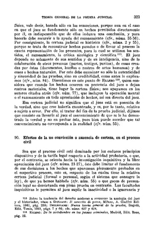 TEúRIA QENERAL DE LA PRUEBA JUDICIAL 323
física, vale de~ir, hasada sólo en las sensaciones, porque aun en el ~aso
en que el juez se fundamente sólo en hechos percibidos directamente
por él, es indispensable que de ellos induzea una conclusión, y para
hacerlo debe recurrir a la ayuda del razonamiento (cfr., núms. 55-56).
Por consiguiente, la certeza judicial es histórica (cfr., núms. 2 y 55),
porque se trata de reconstruir hechos pasados o de llevar al proceso la
exacta representación de los presentes, para lo cual se utilizan los sen-
tidos, el razonamiento, la crítica sicológica y científica 113. El juez
depende no solamente de sus sentidos y de su inteligencia, sino de la
colaboración de otras personas (partes, testigos, peritos), de cosas crea-
das por éstas (documentos, huellas o rastros de actos humanos) y de
cosas o hechos naturales. Por esto debe examinar no sólo la autenticidad
y sinceridad de las pruebas, sino su credibilidad, como antes lo explica-
mos (cfr., núm. 84). Disentimos en este punto de ELLERO 116, quien con-
sidera que cuando los hechos ocurren en presencia del juez o dejan
rastros materiales, tiene lugar la ~erteza física; nos apoyamos en los
autores citados atrás (cfr. núm. 77), que incluyen la operación mental
o el razonamiento en toda apreciación de hechos, así sea directa del jnez.
Esa certeza jndicial no significa que el juez está en posesión de
la verdad, sino que cree haberla cncontrado, y es, por lo tanto, relativa
o sujeta a error. Por ello, al tratar del fin de la prueba judicial, dijimos
que consiste en llevarle al juez el convencimiento de que se le ha demos-
trado la Yerdad y no en probar ésta, pues bien puede succder que tal
convencimiento no corresponda a la realidad (cfr. núm. 55).
90. Efectos de la no convicción o ausencia de certeza, en el proceso
civil
Sea que el proceso civil esté dominado por los caducos prinCIpIOS
dispositivo y de la tarifa legal respecto a la actividad probatoria, o que,
por el contrario, se orienta hacia la investigación inquisitiva y la libre
apreciación del juez (cfr. núms. 21-27), éste debe limitar el fundamento
de sus deeisiones a los hechos qne aparezcan plenamente probados en
el respectivo proceso, esto es, respecto de los cuales tiene la relativa
ccrteza judicial (formal o personal, según el sistema que consagre la
ley), de que ya bemos hablado (cfr. núm. 55) o que gocen de presun-
ción legal no desvirtuada con plena prueba en contrario. Las facultades
inquisitivas le permiten al juez suplir la inactividad o la ignorancia y
116 Sobre la tendencia del derecho moderno 11. rceonocer la. analogía. del juez
y el historiador, voose 11. GlULlANI; Il oonce/lo di pro¡;a, Milano, A. Giuffre Edi-
tare, 1961, pág. 250; DELLEPL.!oIE: NUe'!:a teoria .lJeneral de la prueba, Bogotá,
Edit. Temis, 1961, págs. 7 y 66; cfr. núms. 627 y 62ft
116 ELLERO; De la certidumbre en los juicios criminales, Ma.drid, Edit. Reus,
pág. 22.
 