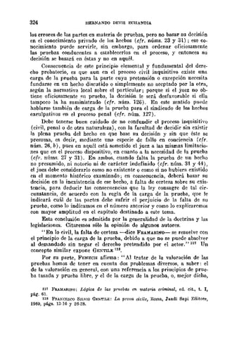 324 HERNlINDO DEV!S ECHANDIA
los errores de las partes en materia de pruebas, pero no basar su decisión
en el conocimiento privado de los hechos (cfr. núms. 23 y 31); ese co-
nocimiento puede servirle, sin embargo, para ordenar oficiosamente
las pruebas conducentes a estahlecerlos en el proceso, y entonces su
decisión se basará en éstas y no en aquél.
Consecuencia de este principio elemental y fundamental del dere-
cho probatorio, es que aun en el proceso civil inquisitivo existe una
carga de la prueba para la parte cuya pretensión o excepción necesita
fundarse en un hecho discutido o simplemente no aceptado por la otra,
según la normativa local sobre el particular; porque si el juez no ob-
tiene oficiosamente ~n prueba, la decisión le será desfavorable si ella
tampoco la ha suministrado (cfr. núm. 126). En este sentido puede
hablarse también de carga de la prueba para el sindicado de los hechos
exculpativos {'n el proceso penal (cfr. núm. 127).
Debe tenerse buen cuidado de no confundir el proceso inquisitivo
(civil, penal o de otra naturaleza), con la facultad de decidir sin exi'ltir
la plcna prueba del hecho en que base su decisión y sin Que éste se
presuma, es decir, mcdiante una especie de fallo en conciencia (cfr.
núm. 26, b), pues en aquél está sometido el juez a las mismas limitacio-
nes que en el procC'so dispositivo, en cuanto a la necesidad de la prueba
(cfr. núms. 27 y 31). En ambos, cuando falta la prueba dc un hecho
no presumido, ni notorio ni de carácter indefinido (cfr. núm. 31 y 44),
el juez debe considerarlo como no existente o como si no hubiera existido
en el momento histórico examinado; en consecuencia, deberá basar su
decisión en la inexistencia de ese becho, a falta de certeza sobre su exis-
tencia, para deducir las consecuencias que la ley consagre de tal cir-
cunstancia, de acuerdo con la regla de la carga de la prueba, que le
indicará cuál de las partcs dehe sufrir el perjuicio de la falta de su
prueba, como lo indicamos en el número anterior,! como lo explicaremos
con mayor amplitud en el capítulo destinado a este tema.
Esta conclusión es admitida por la generalidad de la doctrina y las
legislaciones. Citaremos sólo la opinión de algunos autores.
"En lo civil, la falta de certeza ----dice FSAMARINo-- se resuelve con
el principio de la carga de la prueba, debido a que no se puede absolver
al demandado sin negar el derecho pretendido por el actor." 117 Un
concepto similar expone GENTILE lIS.
Por su parte, FENECH afirma: "Al tratar de la valoración de las
pruebas hemos de tener en cuenta dos problemas diversos, a saber: el
de la valoración en general, con una referencia a los priucipios de prue-
ba tasada y prueba libre, y el de la carga de la prueba, o, mejor dicho,
117 FRAMARINO; Lógica de las p-ruebo..s en materia criminal, ed. cit., t. J,
pág. 61.
118 FRAKCESCO 8ILVIO GE:<oTILE: La prova oit'ile, Roma, Ja.ndi Sa.pi Editore,
1960, págs. 13-10 y 26-28.
 