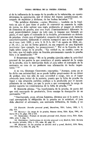 TEORIA GENERAL DE LA PRUEBÁ JUDICIAL 325
el de la influencia. de la carga de la prueba en la valoración, en cnanto
determina la apreciación, por el titular del órgano jurisdiccional, en-
cargado de enjuiciar y declarar, de los hecbos inciertos." 119
"En palabras distintas ----opina MICHELI-, también en la hipó-
tesis en que el juez tiene el poder de convertir en concreta la regla
de juicio, no debe aplicar una regla probatoria al juzgar en defecto
de elementos de prueba, sino una regla (funcionalmente) diferent{'. la
cual, prescribiéndolc juzgar en todo caso, le impone que formule un
juicio, el cual agota el contenido de la decisi6n, precisamente en defecto
de pruebas. Juicio que el legislador, respecto del proceso civil. fonnula
antoritati'amente, indicando el criterio normativo que se ba de seguir
en el caso (art. 1312, y arts. 1, R. D. I.J. del 7 de agosto de 1936. cit.,
y 54, cit.), ya sea en forma general, ya sea respecto de una hipótesis
particular (por ejemplo, las presunciones)." 'fal es la función de la
regla sobre carga de la prueba. "La verdad es, en cambio, como se
ha visto, que tal regla entra en función precisamente cuando la prueba
falta o es insuficiente." 120
Y ROSENBERG opina: "No es la presión ejercida sobre la actividad
procesal de las partes la que constituye el punto esencial de la carga
de la prueba, sino la instrucción dada al juez sobre el contenido de la
sentencia en caso de no probarse una afirmación de hecho impor.
tante." 121
A su vez, Giuseppe CHIOVENDA conceptúa: "Aunque, como ya se
ha dicho con anterioridad, no se puede hablar propiamente de un deber
de probar, sino tan sólo de una Il(lCf'i>idad o carga, éste es el lugar
adrcuado para tratar de la materia, puesto que la falta de prueba da
lugar a una situación jurídica análoga a la producida por el incum-
plimiento de un deber, ya que la parte a que corresponda la carga de
probar soporta las consecuencias de la falta de prueba." 122
E. BONNIER afirma: "I-'Íl insuficiencia de la prueba, de parte del
que está encargado de produeirla, lleva consigo la denegación de su
pretensión. " 123
"Concluyendo, pues, afirma LEssoNA, diremos que si la parte a la
cual corresponde la obligación de la prueba no la satisface, el juez
debe absolver al adversario, con sentencia definitiva, de fondo, y no
119 FE!<ECB: Derecho procesal penal, Barcelona, Edit. La.bor, 1960, t. 1,
pé.g. 613.
120 MICUELl: La carga de la prueba, Buenos Aires, Edit. Ejea, 1961, nú'
meros 29 y 32, págs. 192 y 212.
121 RoSENBERG: Tratado de tkrecho prousal civil, Buenos Aires, Edit. Ejea,
1955, núm. 7, pág. 7I.
122 CHIOVE."WA.: In.stituci<mes de derecho procesal óoil, Madrid, Edit. Revista
de uerecho privado, 1954, t. III, núm. 45, pág. 9::!.
123 BONNIl!:R: De las priUlbail C'J derecho ci1!il lJ penal, Madriu, Edit. Rcus,
1913·1914, t. I, núm. 50, pág. 64.
 